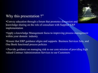 Why this presentation ?” Convey education through a forum that promotes discussion and knowledge sharing on the role of consultant with Supplier ERP implementation Apply a knowledge Management focus to improving process management within your domain  industry Ensure that ERP guidance aligns and supports  Business Services Sets, and One Book functional process policies  Provide guidance on managing risk to our core mission of providing high valued Contract Administration Services to our Customers  