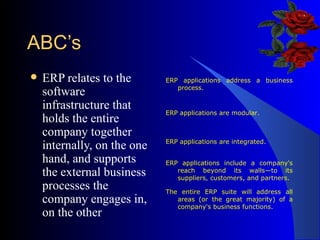 ABC’s ERP relates to the software infrastructure that holds the entire company together internally, on the one hand, and supports the external business processes the company engages in, on the other  ERP applications address a business process. ERP applications are modular. ERP applications are integrated. ERP applications include a company's reach beyond its walls—to its suppliers, customers, and partners. The entire ERP suite will address all areas (or the great majority) of a company's business functions. 