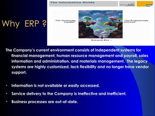 Why  ERP ? The Company’s current environment consists of independent systems for financial management, human resource management and payroll, sales information and administration, and materials management.  The legacy systems are highly customized, lack flexibility and no longer have vendor support. Information is not available or easily accessed. Service delivery to the Company is ineffective and inefficient. Business processes are out-of-date. 
