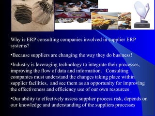 Why is ERP consulting companies involved in supplier ERP systems? Because suppliers are changing the way they do business! Industry is leveraging technology to integrate their processes, improving the flow of data and information.  Consulting companies must understand the changes taking place within supplier facilities,  and see them as an opportunity for improving the effectiveness and efficiency use of our own resources  Our ability to effectively assess supplier process risk, depends on our knowledge and understanding of the suppliers processes 