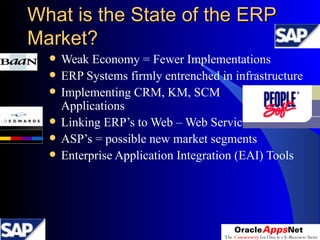 What is the State of the ERP Market? Weak Economy = Fewer Implementations  ERP Systems firmly entrenched in infrastructure Implementing CRM, KM, SCM  ERP Applications Linking ERP’s to Web – Web Services  ASP’s = possible new market segments  Enterprise Application Integration (EAI) Tools 