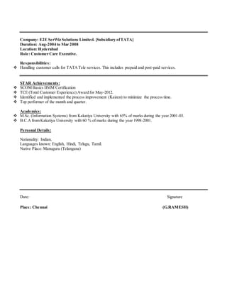 Company: E2E SerWiz Solutions Limited. [Subsidiary ofTATA]
Duration: Aug-2004 to Mar 2008
Location: Hyderabad
Role: Customer Care Executive.
Responsibilities:
 Handling customer calls for TATA Tele services. This includes prepaid and post-paid services.
STAR Achievements:
 SCOM Basics IIMM Certification
 TCE (Total Customer Experience) Award for May-2012.
 Identified and implemented the process improvement (Kaizen) to minimize the process time.
 Top performer of the month and quarter.
Academics:
 M.Sc. (Information Systems) from Kakatiya University with 65% of marks during the year 2001-03.
 B.C.A from Kakatiya University with 60 % of marks during the year 1998-2001.
Personal Details:
Nationality: Indian,
Languages known: English, Hindi, Telugu, Tamil.
Native Place: Manuguru (Telangana)
Date: Signature
Place: Chennai (G.RAMESH)
 