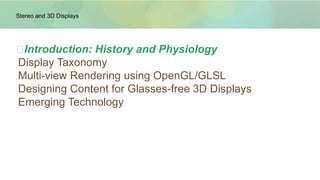 ➢Introduction: History and Physiology
 Display Taxonomy
 Multi-view Rendering using OpenGL/GLSL
 Designing Content for Glasses-free 3D Displays
 Emerging Technology
Stereo and 3D Displays
 