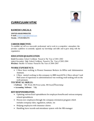 CURRICULAM VITAE
RAMESH LINGALA
UNITED ARABEMIRATES
E-mail:ramesh.lingala@hotmail.com
Mobile: +97155-9094 572
CAREER OBJECTIVE:
To establish my self as a successful professional and to work in a competitive atmosphere this
provides a platform to constantly upgrade my knowledge and skills and to grow along with the
organization.
EDUCATION QUALIFICATION
s.s.c:Secondary School Certificate Passed in The Year of 2001-2002
S.H.S.C:Secondary High School Certificate Passed in The Year of 2002-2004
BSc(bzc): Bachlor In Science Passed In The Year of 2004-2007
WORK EXPERIENCE:
 I Have been working in Pioneer Insurance Brokers As Office and Adminsration
Assistant.
 I Have started working in this company in 2009 march17th ,I Have atleast 5 and
Half years of experience in administration.I was working muli tasking roll on the
work pressure.
TECHNICAL SKILLS:
 Software :MS Word, MS Power point, MS Excel,ITknowledge
 Accounting Software: Tally
KEY RESPONSIBILITIES:
 Updating various Excel spreadsheets for employee benefits and various company
related spreadsheets
 Process new employees through the company orientation program which
includes company rules, regulation, culture, etc
 Helping employees with insurance claims
 Handling leave records and attendance system with the HR manager
 