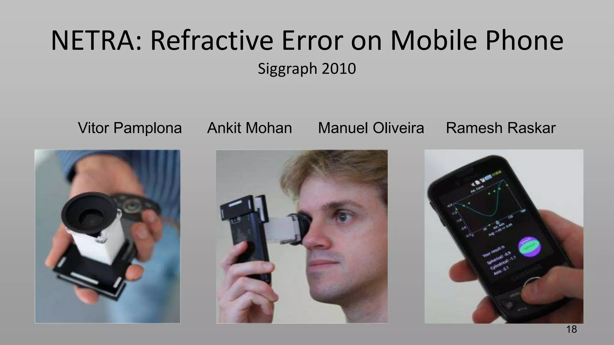 MIT media lab   camera culture                                    EyeNetra.com

     NETRA: Refractive Error on Mobile Phone
                                 Siggraph 2010


         Vitor Pamplona    Ankit Mohan   Manuel Oliveira   Ramesh Raskar




                                                                           18
 