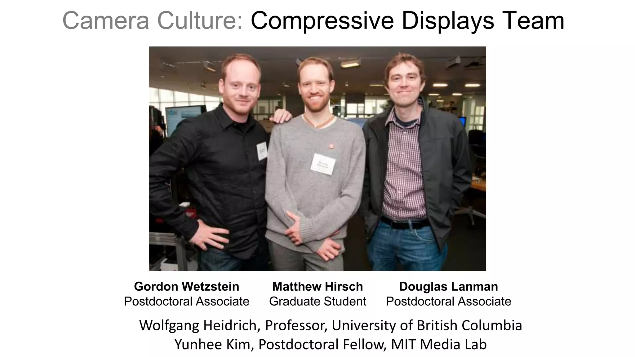 Camera Culture: Compressive Displays Team




      Gordon Wetzstein        Matthew Hirsch       Douglas Lanman
     Postdoctoral Associate   Graduate Student   Postdoctoral Associate
       Wolfgang Heidrich, Professor, University of British Columbia
            Yunhee Kim, Postdoctoral Fellow, MIT Media Lab
 