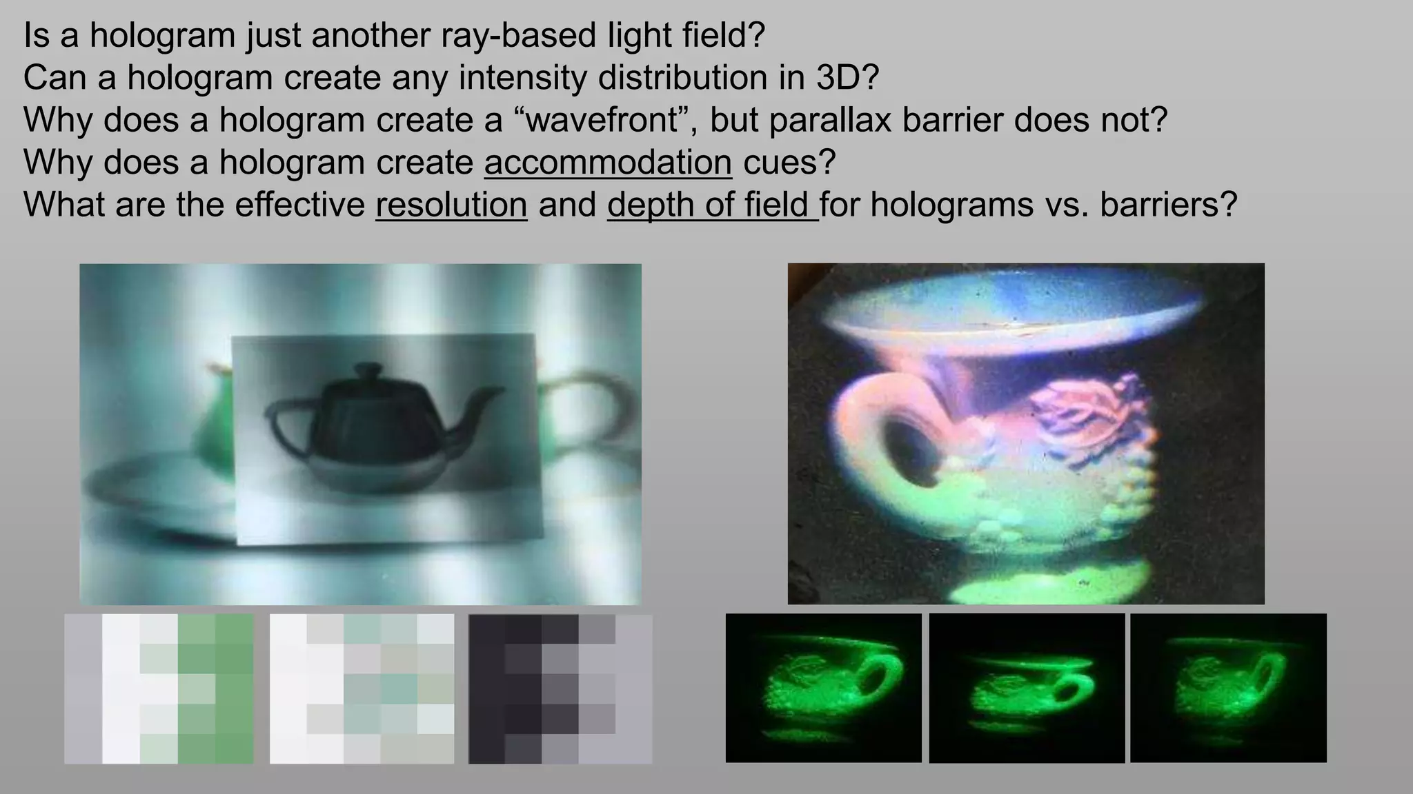 Is a hologram just another ray-based light field?
Can a hologram create any intensity distribution in 3D?
Why does a hologram create a “wavefront”, but parallax barrier does not?
Why does a hologram create accommodation cues?
What are the effective resolution and depth of field for holograms vs. barriers?
 