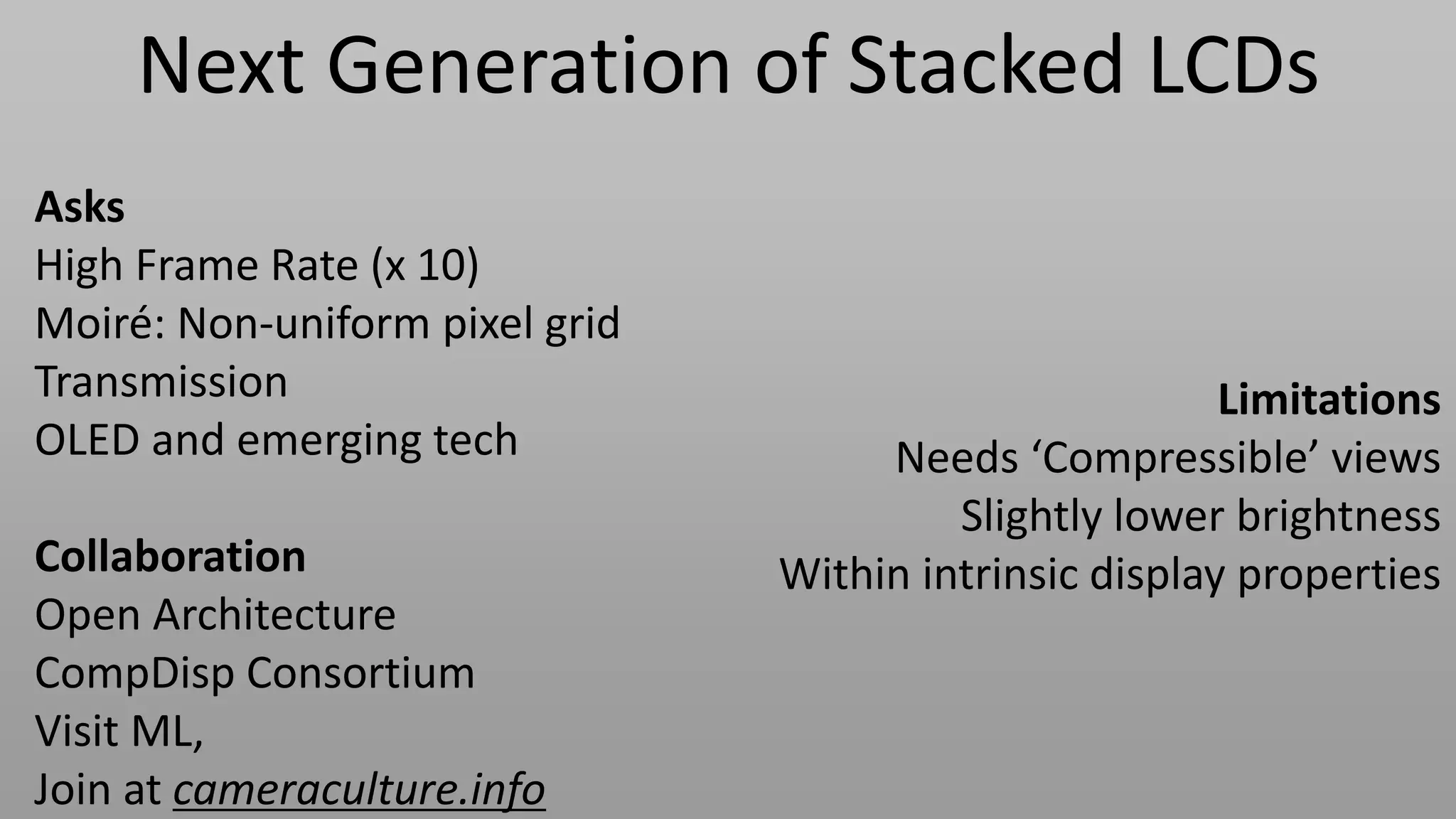 Next Generation of Stacked LCDs
Asks
High Frame Rate (x 10)
Moiré: Non-uniform pixel grid
Transmission                                            Limitations
OLED and emerging tech               Needs ‘Compressible’ views
                                         Slightly lower brightness
Collaboration                   Within intrinsic display properties
Open Architecture
CompDisp Consortium
Visit ML,
Join at cameraculture.info
 