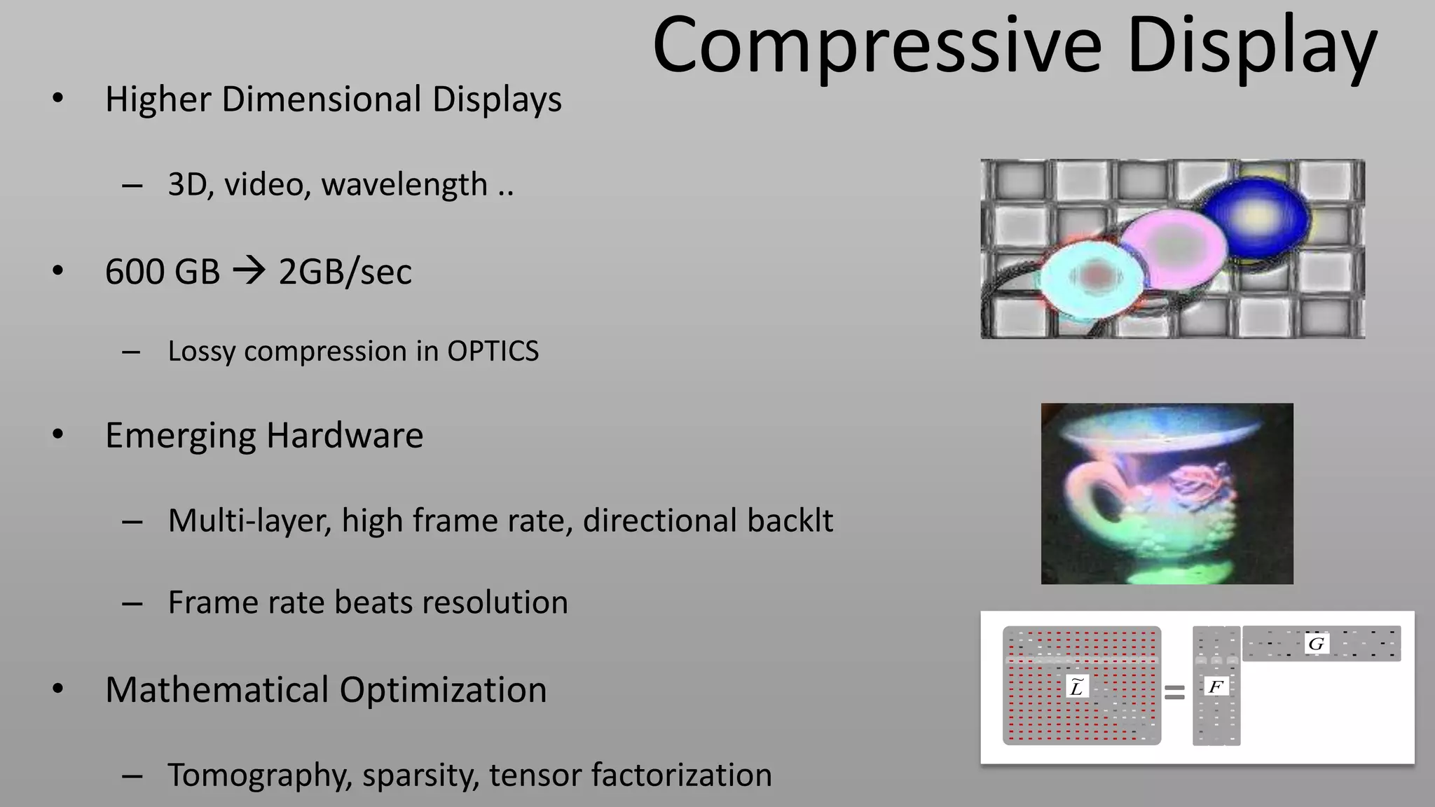 • Higher Dimensional Displays
                                         Compressive Display
    – 3D, video, wavelength ..

• 600 GB  2GB/sec
    – Lossy compression in OPTICS

• Emerging Hardware

    – Multi-layer, high frame rate, directional backlt

    – Frame rate beats resolution
                                                                     G


• Mathematical Optimization                              ~
                                                         `
                                                         L
                                                             =   F




    – Tomography, sparsity, tensor factorization
 