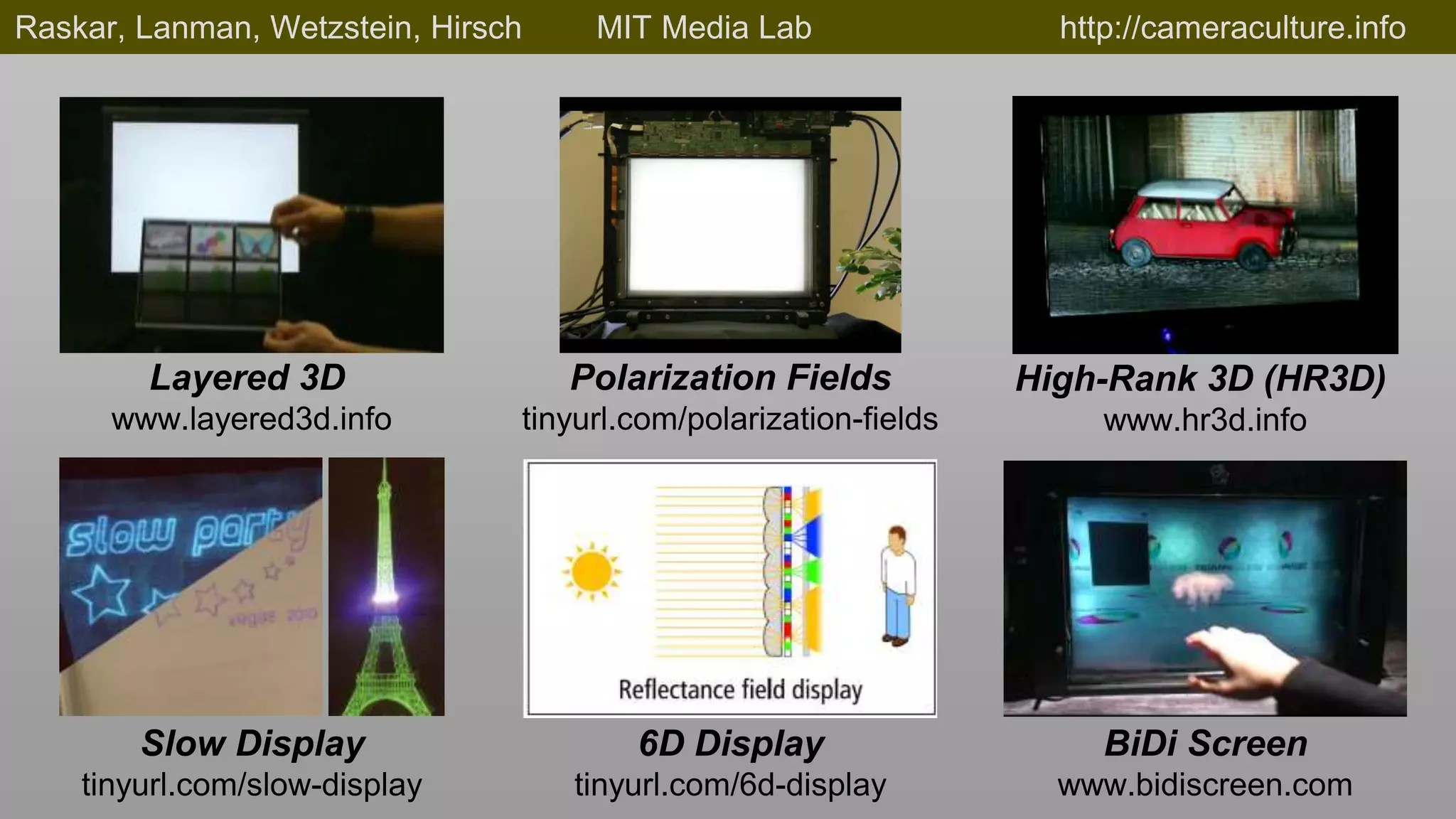 Raskar, Lanman, Wetzstein, Hirsch    MIT Media Lab                  http://cameraculture.info




        Layered 3D                  Polarization Fields           High-Rank 3D (HR3D)
      www.layered3d.info        tinyurl.com/polarization-fields        www.hr3d.info




        Slow Display                    6D Display                     BiDi Screen
    tinyurl.com/slow-display        tinyurl.com/6d-display          www.bidiscreen.com
 
