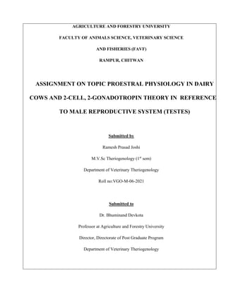 AGRICULTURE AND FORESTRY UNIVERSITY
FACULTY OF ANIMALS SCIENCE, VETERINARY SCIENCE
AND FISHERIES (FAVF)
RAMPUR, CHITWAN
ASSIGNMENT ON TOPIC PROESTRAL PHYSIOLOGY IN DAIRY
COWS AND 2-CELL, 2-GONADOTROPIN THEORY IN REFERENCE
TO MALE REPRODUCTIVE SYSTEM (TESTES)
Submitted by
Ramesh Prasad Joshi
M.V.Sc Theriogenology (1st
sem)
Department of Veterinary Theriogenology
Roll no:VGO-M-06-2021
Submitted to
Dr. Bhuminand Devkota
Professor at Agriculture and Forestry University
Director, Directorate of Post Graduate Program
Department of Veterinary Theriogenology
 