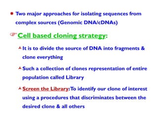 Two major approaches for isolating sequences from
complex sources (Genomic DNA/cDNAs)

Cell based cloning strategy:
It is to divide the source of DNA into fragments &
clone everything

Such a collection of clones representation of entire
population called Library

Screen the Library:To identify our clone of interest
using a procedures that discriminates between the
desired clone & all others

 