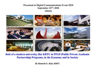 Role of a modern university, like KBTU in PPAP (Public Private Academic
Partnership) Programs, in the Economy and in Society
By Ramesh G. Kini, KBTU
Presented at Digital Communications Event 2010
September 22nd, 2010
Almaty
 