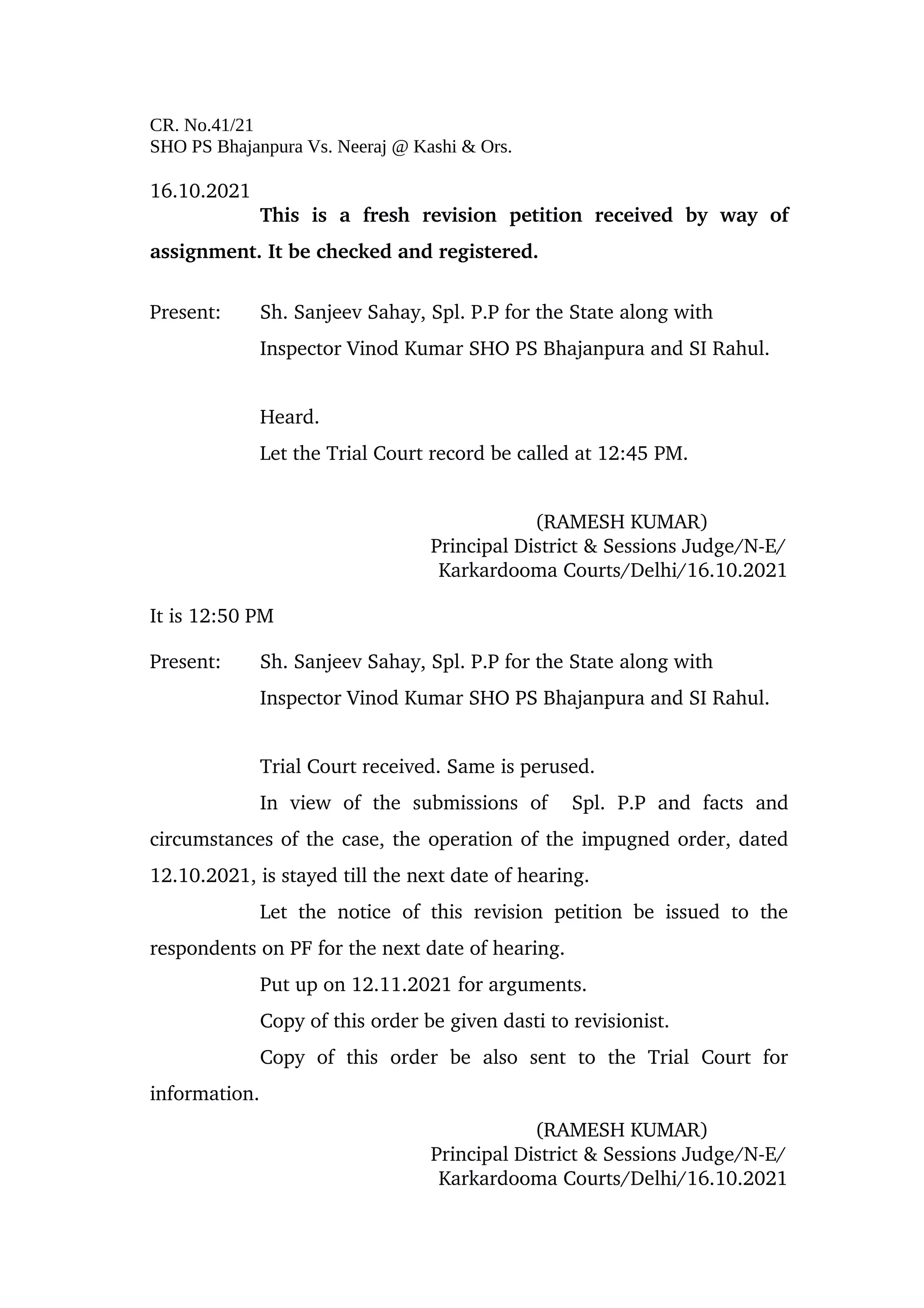 CR. No.41/21
SHO PS Bhajanpura Vs. Neeraj @ Kashi & Ors.
16.10.2021
This   is   a   fresh   revision   petition   received   by   way   of
assignment. It be checked and registered.
Present: Sh. Sanjeev Sahay, Spl. P.P for the State along with 
Inspector Vinod Kumar SHO PS Bhajanpura and SI Rahul.
Heard. 
Let the Trial Court record be called at 12:45 PM.
(RAMESH KUMAR)
 Principal District & Sessions Judge/N­E/
                      Karkardooma Courts/Delhi/16.10.2021
It is 12:50 PM
Present: Sh. Sanjeev Sahay, Spl. P.P for the State along with 
Inspector Vinod Kumar SHO PS Bhajanpura and SI Rahul.
Trial Court received. Same is perused. 
In   view   of   the   submissions   of     Spl.   P.P   and   facts   and
circumstances of the case, the operation of the impugned order, dated
12.10.2021, is stayed till the next date of hearing. 
Let the notice of this revision petition be issued to the
respondents on PF for the next date of hearing.
Put up on 12.11.2021 for arguments.
Copy of this order be given dasti to revisionist.
Copy   of   this   order   be   also   sent   to   the   Trial   Court   for
information.
(RAMESH KUMAR)
 Principal District & Sessions Judge/N­E/
                      Karkardooma Courts/Delhi/16.10.2021
 