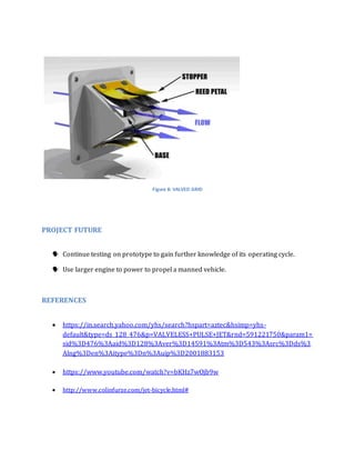 Figure 8: VALVED GRID 
PROJECT FUTURE 
 Continue testing on prototype to gain further knowledge of its operating cycle. 
 Use larger engine to power to propel a manned vehicle. 
REFERENCES 
 https://in.search.yahoo.com/yhs/search?hspart=aztec&hsimp=yhs-default& 
type=ds_128_476&p=VALVELESS+PULSE+JET&rnd=591221750&param1= 
sid%3D476%3Aaid%3D128%3Aver%3D14591%3Atm%3D543%3Asrc%3Dds%3 
Alng%3Den%3Aitype%3Dn%3Auip%3D2001883153 
 https://www.youtube.com/watch?v=bKHz7wOjb9w 
 http://www.colinfurze.com/jet-bicycle.html# 
