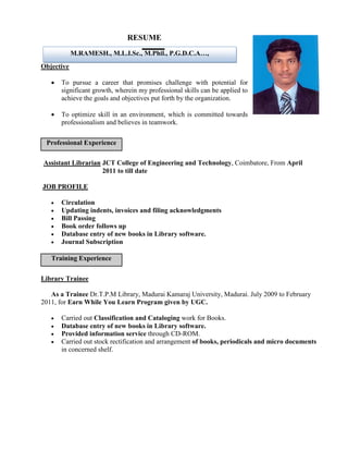 RESUME
            M.RAMESH., M.L.I.Sc., M.Phil., P.G.D.C.A…,
Objective

      To pursue a career that promises challenge with potential for
       significant growth, wherein my professional skills can be applied to
       achieve the goals and objectives put forth by the organization.

      To optimize skill in an environment, which is committed towards
       professionalism and believes in teamwork.

 Professional Experience

Assistant Librarian JCT College of Engineering and Technology, Coimbatore, From April
                    2011 to till date

JOB PROFILE

      Circulation
      Updating indents, invoices and filing acknowledgments
      Bill Passing
      Book order follows up
      Database entry of new books in Library software.
      Journal Subscription

   Training Experience

Library Trainee

   As a Trainee Dr.T.P.M Library, Madurai Kamaraj University, Madurai. July 2009 to February
2011, for Earn While You Learn Program given by UGC.

      Carried out Classification and Cataloging work for Books.
      Database entry of new books in Library software.
      Provided information service through CD-ROM.
      Carried out stock rectification and arrangement of books, periodicals and micro documents
       in concerned shelf.
 