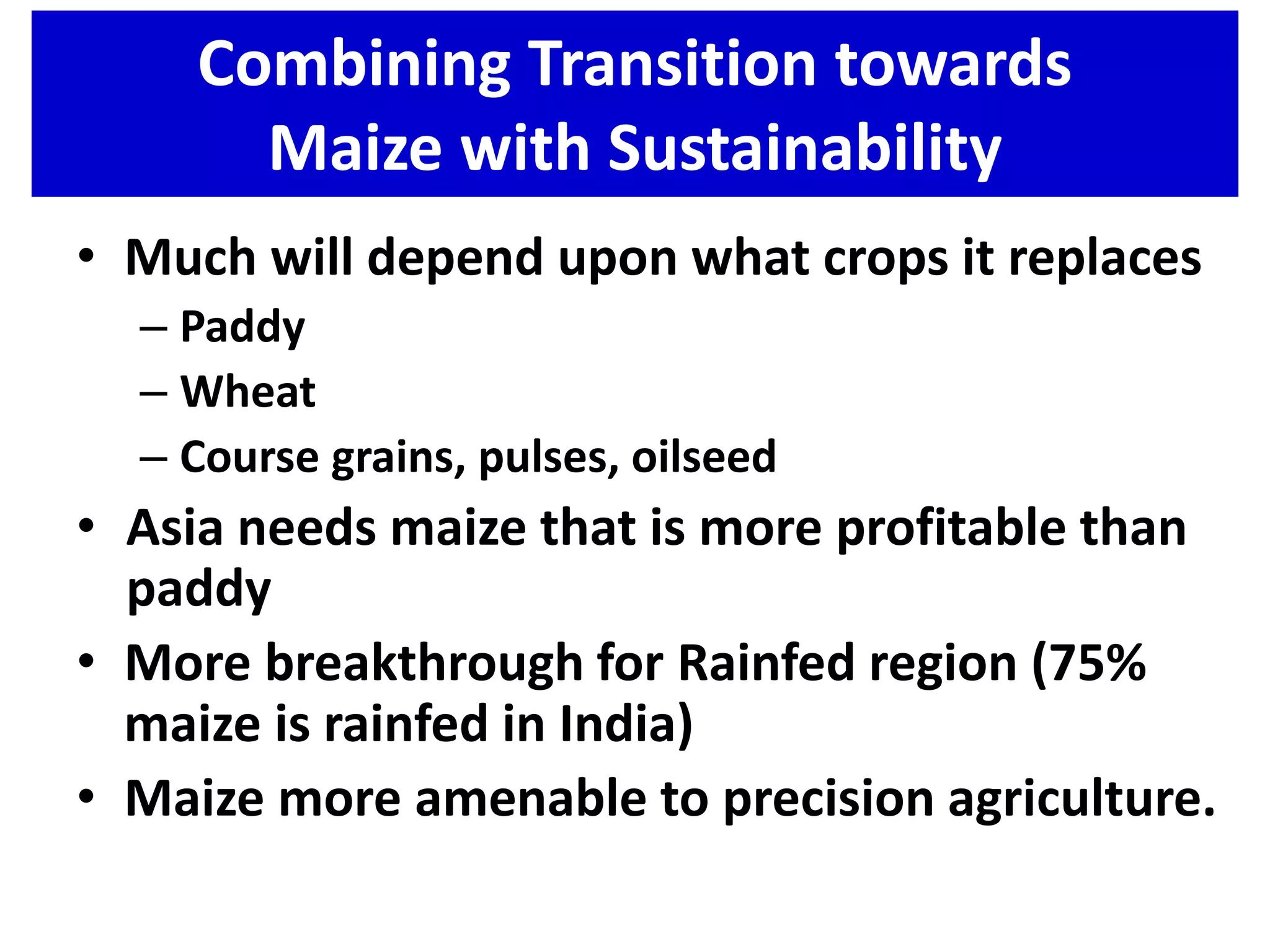 Combining Transition towards
Maize with Sustainability
• Much will depend upon what crops it replaces
– Paddy
– Wheat
– Course grains, pulses, oilseed
• Asia needs maize that is more profitable than
paddy
• More breakthrough for Rainfed region (75%
maize is rainfed in India)
• Maize more amenable to precision agriculture.
 