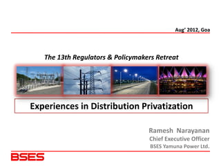 Aug’ 2012, Goa




   The 13th Regulators & Policymakers Retreat




Experiences in Distribution Privatization

                                   Ramesh Narayanan
                                   Chief Executive Officer
                                    BSES Yamuna Power Ltd.
 