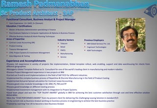 Functional Consultant, Business Analyst & Project Manager
 Years Experience: 12+ (SAP); 3+ (Domain)
Education / Certifications
 Master of Business Administration specializing in Finance
 Post Graduate Diploma in Computer Applications & Diploma in Business Finance
 Effective Business Analysis & Work Planning Techniques
Areas of Expertise                                          Industry Sectors       Previous Employers
 Contract Lease Accounting (RR)                             Telecom               IBM Global Services Pvt. Ltd.
 Product Costing                                            Retail                Cognizant Technologies
 Treasury Management                                        FMCG                  ASM Technologies
 CFM, Project Systems & Investment Management               Manufacturing
 Data Migration & Testing                                   Service
Experience and Accomplishments
•Possess rich experience in variety of projects like implementation, Global template rollout, web enabling, support and data warehousing for clients from
different geographies
•Managed a Global Template Rollout as Sr. Consultant for one of the world’s leading client in manufacturing and modern robotics
•Possess Project Management experience in two projects at IBM
•Carried out 9 end-to-end implementations in the field of SAP FICO for different industries
•Implemented the complex business process of Repetitive & Discrete Manufacturing in the field of Product Costing
•Implemented Actuarial Spread calculation for Contract Lease Accounting
•Possess good cross-modular knowledge in SD, MM, PS, PM and PP
•Possess good knowledge on different testing process
•Implemented investment management with its integration to Project Systems
•Good team player and won the “TOP TALENT AWARD” globally in IBM for achieving the best customer satisfaction through cost and time effective solution
deliverables
•Won the “STAR PERFORMER AWARD” from my present client for delivering the challenging Leasing Solution in standard R/3
•In my current role as Business Analyst working on business process re-engineering to achieve the best business practice
•Trained by Learning Tree UK to become a best Business Analyst
 