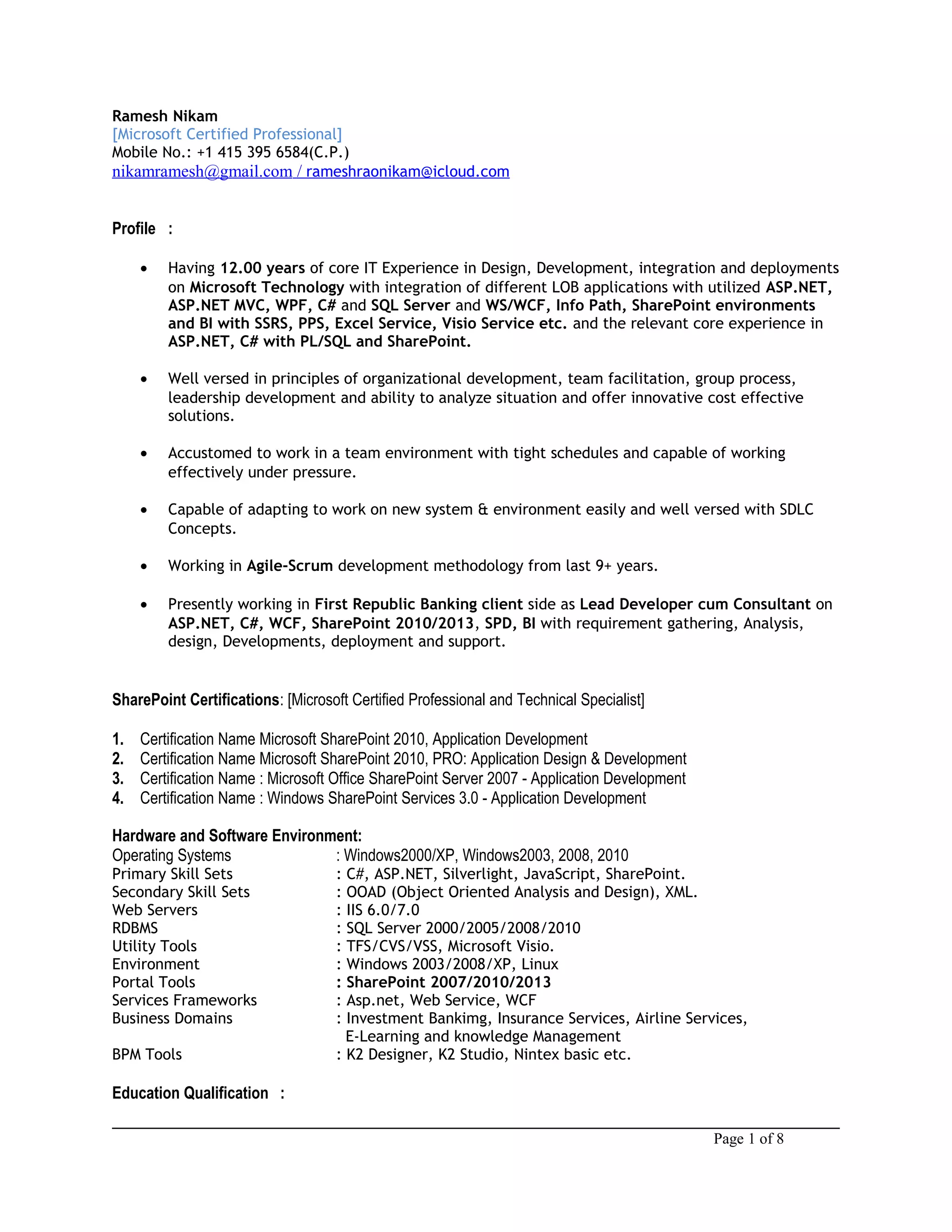 Ramesh Nikam
[Microsoft Certified Professional]
Mobile No.: +1 415 395 6584(C.P.)
nikamramesh@gmail.com / rameshraonikam@icloud.com
Profile :
• Having 12.00 years of core IT Experience in Design, Development, integration and deployments
on Microsoft Technology with integration of different LOB applications with utilized ASP.NET,
ASP.NET MVC, WPF, C# and SQL Server and WS/WCF, Info Path, SharePoint environments
and BI with SSRS, PPS, Excel Service, Visio Service etc. and the relevant core experience in
ASP.NET, C# with PL/SQL and SharePoint.
• Well versed in principles of organizational development, team facilitation, group process,
leadership development and ability to analyze situation and offer innovative cost effective
solutions.
• Accustomed to work in a team environment with tight schedules and capable of working
effectively under pressure.
• Capable of adapting to work on new system & environment easily and well versed with SDLC
Concepts.
• Working in Agile-Scrum development methodology from last 9+ years.
• Presently working in First Republic Banking client side as Lead Developer cum Consultant on
ASP.NET, C#, WCF, SharePoint 2010/2013, SPD, BI with requirement gathering, Analysis,
design, Developments, deployment and support.
SharePoint Certifications: [Microsoft Certified Professional and Technical Specialist]
1. Certification Name Microsoft SharePoint 2010, Application Development
2. Certification Name Microsoft SharePoint 2010, PRO: Application Design & Development
3. Certification Name : Microsoft Office SharePoint Server 2007 - Application Development
4. Certification Name : Windows SharePoint Services 3.0 - Application Development
Hardware and Software Environment:
Operating Systems : Windows2000/XP, Windows2003, 2008, 2010
Primary Skill Sets : C#, ASP.NET, Silverlight, JavaScript, SharePoint.
Secondary Skill Sets : OOAD (Object Oriented Analysis and Design), XML.
Web Servers : IIS 6.0/7.0
RDBMS : SQL Server 2000/2005/2008/2010
Utility Tools : TFS/CVS/VSS, Microsoft Visio.
Environment : Windows 2003/2008/XP, Linux
Portal Tools : SharePoint 2007/2010/2013
Services Frameworks : Asp.net, Web Service, WCF
Business Domains : Investment Bankimg, Insurance Services, Airline Services,
E-Learning and knowledge Management
BPM Tools : K2 Designer, K2 Studio, Nintex basic etc.
Education Qualification :
Page 1 of 8
 
