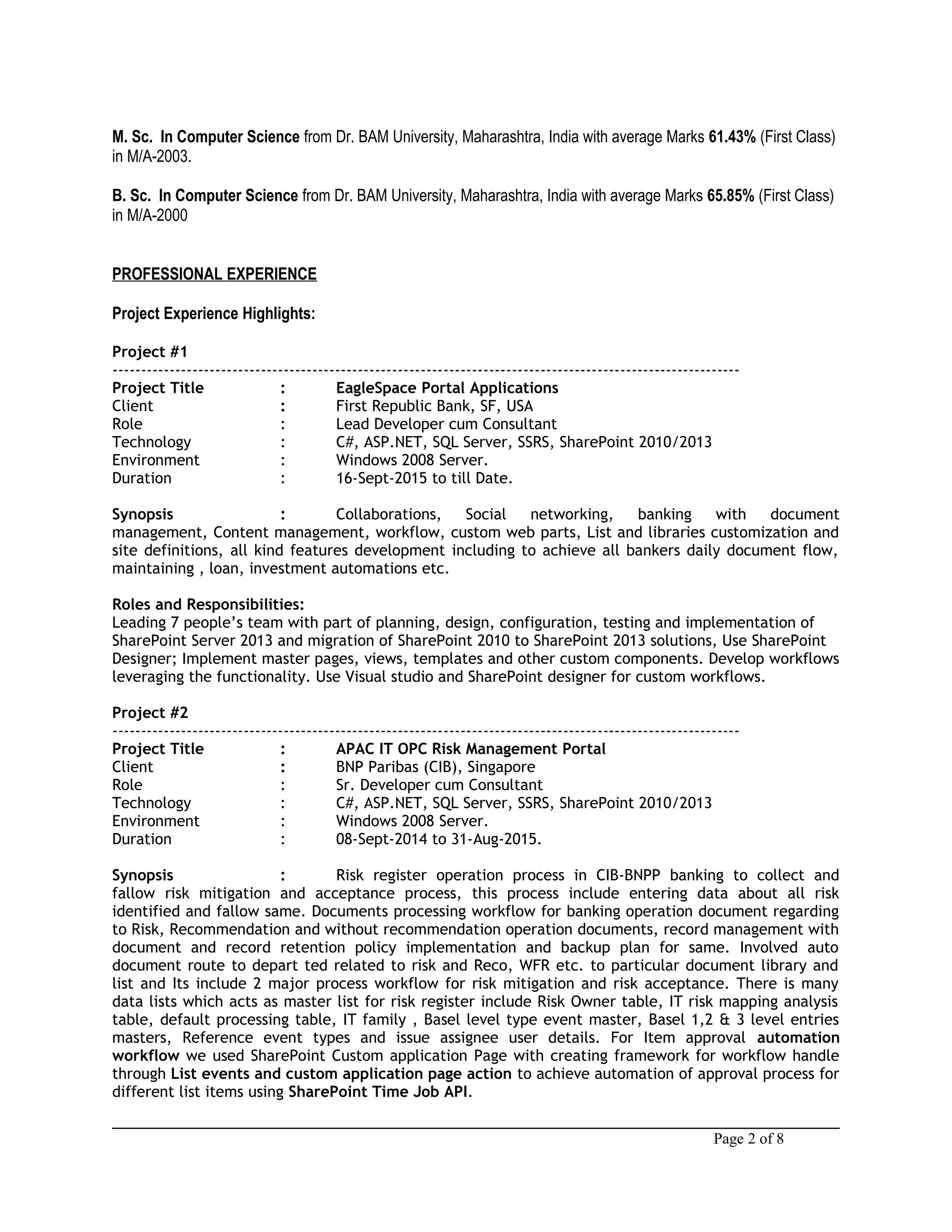 M. Sc. In Computer Science from Dr. BAM University, Maharashtra, India with average Marks 61.43% (First Class)
in M/A-2003.
B. Sc. In Computer Science from Dr. BAM University, Maharashtra, India with average Marks 65.85% (First Class)
in M/A-2000
PROFESSIONAL EXPERIENCE
Project Experience Highlights:
Project #1
--------------------------------------------------------------------------------------------------------------
Project Title : EagleSpace Portal Applications
Client : First Republic Bank, SF, USA
Role : Lead Developer cum Consultant
Technology : C#, ASP.NET, SQL Server, SSRS, SharePoint 2010/2013
Environment : Windows 2008 Server.
Duration : 16-Sept-2015 to till Date.
Synopsis : Collaborations, Social networking, banking with document
management, Content management, workflow, custom web parts, List and libraries customization and
site definitions, all kind features development including to achieve all bankers daily document flow,
maintaining , loan, investment automations etc.
Roles and Responsibilities:
Leading 7 people’s team with part of planning, design, configuration, testing and implementation of
SharePoint Server 2013 and migration of SharePoint 2010 to SharePoint 2013 solutions, Use SharePoint
Designer; Implement master pages, views, templates and other custom components. Develop workflows
leveraging the functionality. Use Visual studio and SharePoint designer for custom workflows.
Project #2
--------------------------------------------------------------------------------------------------------------
Project Title : APAC IT OPC Risk Management Portal
Client : BNP Paribas (CIB), Singapore
Role : Sr. Developer cum Consultant
Technology : C#, ASP.NET, SQL Server, SSRS, SharePoint 2010/2013
Environment : Windows 2008 Server.
Duration : 08-Sept-2014 to 31-Aug-2015.
Synopsis : Risk register operation process in CIB-BNPP banking to collect and
fallow risk mitigation and acceptance process, this process include entering data about all risk
identified and fallow same. Documents processing workflow for banking operation document regarding
to Risk, Recommendation and without recommendation operation documents, record management with
document and record retention policy implementation and backup plan for same. Involved auto
document route to depart ted related to risk and Reco, WFR etc. to particular document library and
list and Its include 2 major process workflow for risk mitigation and risk acceptance. There is many
data lists which acts as master list for risk register include Risk Owner table, IT risk mapping analysis
table, default processing table, IT family , Basel level type event master, Basel 1,2 & 3 level entries
masters, Reference event types and issue assignee user details. For Item approval automation
workflow we used SharePoint Custom application Page with creating framework for workflow handle
through List events and custom application page action to achieve automation of approval process for
different list items using SharePoint Time Job API.
Page 2 of 8
 