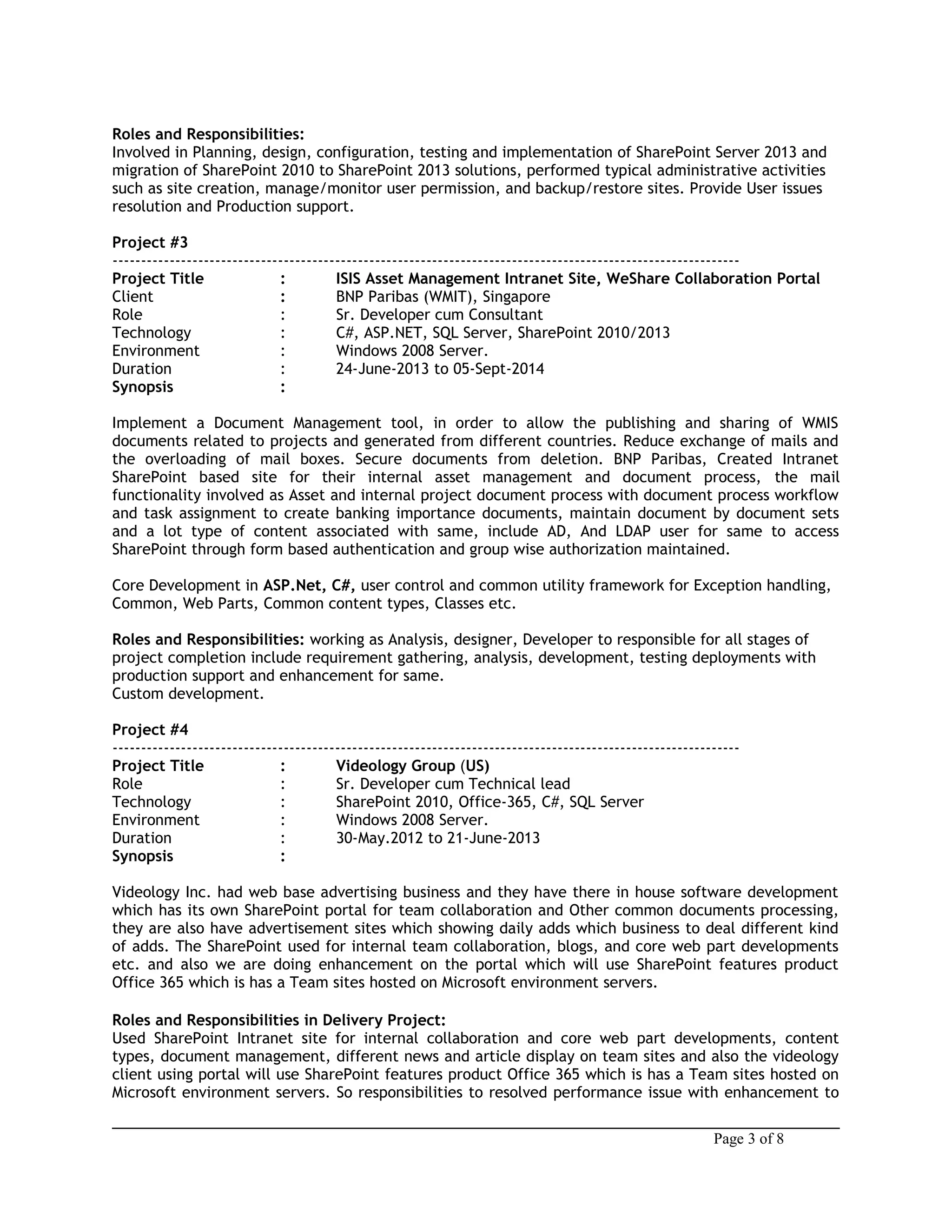 Roles and Responsibilities:
Involved in Planning, design, configuration, testing and implementation of SharePoint Server 2013 and
migration of SharePoint 2010 to SharePoint 2013 solutions, performed typical administrative activities
such as site creation, manage/monitor user permission, and backup/restore sites. Provide User issues
resolution and Production support.
Project #3
--------------------------------------------------------------------------------------------------------------
Project Title : ISIS Asset Management Intranet Site, WeShare Collaboration Portal
Client : BNP Paribas (WMIT), Singapore
Role : Sr. Developer cum Consultant
Technology : C#, ASP.NET, SQL Server, SharePoint 2010/2013
Environment : Windows 2008 Server.
Duration : 24-June-2013 to 05-Sept-2014
Synopsis :
Implement a Document Management tool, in order to allow the publishing and sharing of WMIS
documents related to projects and generated from different countries. Reduce exchange of mails and
the overloading of mail boxes. Secure documents from deletion. BNP Paribas, Created Intranet
SharePoint based site for their internal asset management and document process, the mail
functionality involved as Asset and internal project document process with document process workflow
and task assignment to create banking importance documents, maintain document by document sets
and a lot type of content associated with same, include AD, And LDAP user for same to access
SharePoint through form based authentication and group wise authorization maintained.
Core Development in ASP.Net, C#, user control and common utility framework for Exception handling,
Common, Web Parts, Common content types, Classes etc.
Roles and Responsibilities: working as Analysis, designer, Developer to responsible for all stages of
project completion include requirement gathering, analysis, development, testing deployments with
production support and enhancement for same.
Custom development.
Project #4
--------------------------------------------------------------------------------------------------------------
Project Title : Videology Group (US)
Role : Sr. Developer cum Technical lead
Technology : SharePoint 2010, Office-365, C#, SQL Server
Environment : Windows 2008 Server.
Duration : 30-May.2012 to 21-June-2013
Synopsis :
Videology Inc. had web base advertising business and they have there in house software development
which has its own SharePoint portal for team collaboration and Other common documents processing,
they are also have advertisement sites which showing daily adds which business to deal different kind
of adds. The SharePoint used for internal team collaboration, blogs, and core web part developments
etc. and also we are doing enhancement on the portal which will use SharePoint features product
Office 365 which is has a Team sites hosted on Microsoft environment servers.
Roles and Responsibilities in Delivery Project:
Used SharePoint Intranet site for internal collaboration and core web part developments, content
types, document management, different news and article display on team sites and also the videology
client using portal will use SharePoint features product Office 365 which is has a Team sites hosted on
Microsoft environment servers. So responsibilities to resolved performance issue with enhancement to
Page 3 of 8
 