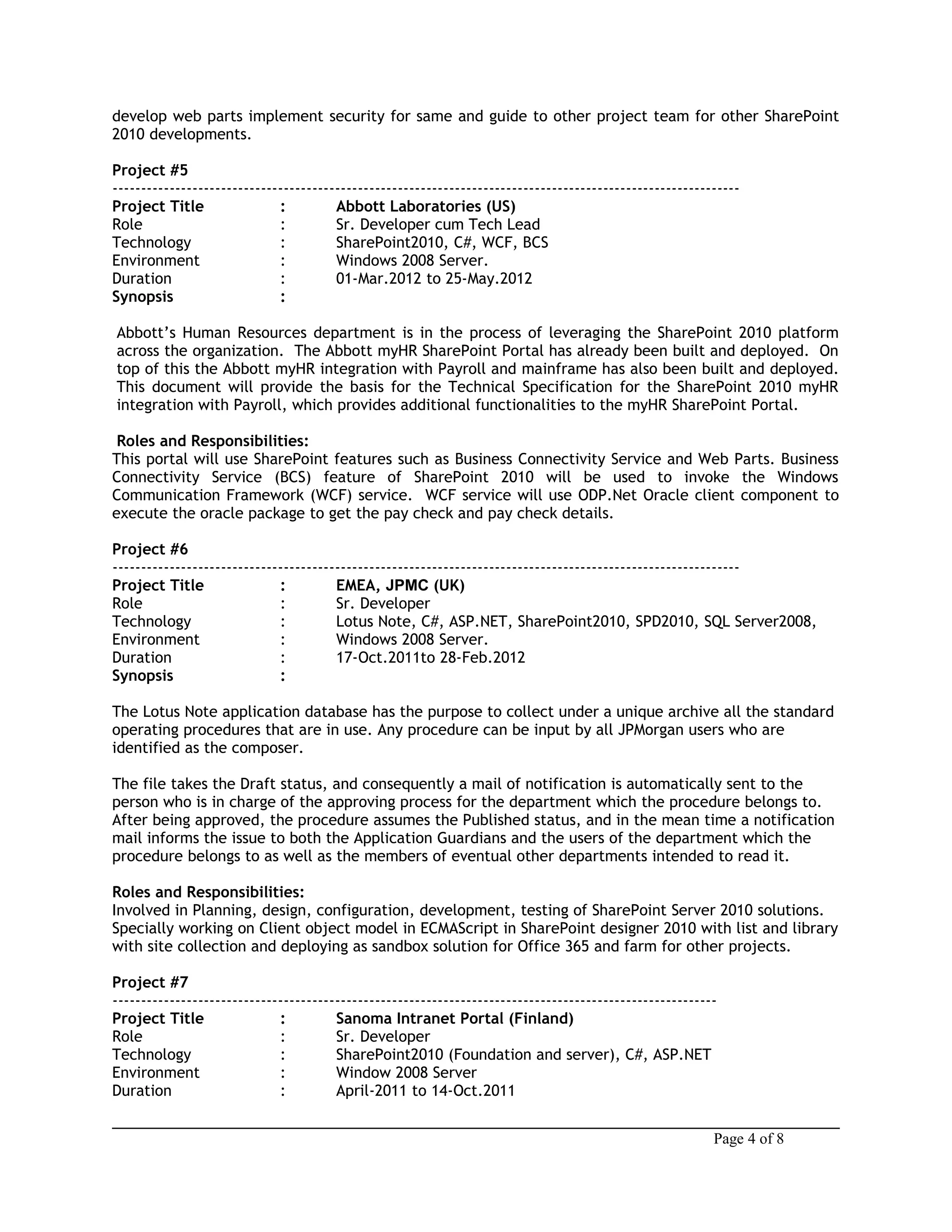 develop web parts implement security for same and guide to other project team for other SharePoint
2010 developments.
Project #5
--------------------------------------------------------------------------------------------------------------
Project Title : Abbott Laboratories (US)
Role : Sr. Developer cum Tech Lead
Technology : SharePoint2010, C#, WCF, BCS
Environment : Windows 2008 Server.
Duration : 01-Mar.2012 to 25-May.2012
Synopsis :
Abbott’s Human Resources department is in the process of leveraging the SharePoint 2010 platform
across the organization. The Abbott myHR SharePoint Portal has already been built and deployed. On
top of this the Abbott myHR integration with Payroll and mainframe has also been built and deployed.
This document will provide the basis for the Technical Specification for the SharePoint 2010 myHR
integration with Payroll, which provides additional functionalities to the myHR SharePoint Portal.
Roles and Responsibilities:
This portal will use SharePoint features such as Business Connectivity Service and Web Parts. Business
Connectivity Service (BCS) feature of SharePoint 2010 will be used to invoke the Windows
Communication Framework (WCF) service. WCF service will use ODP.Net Oracle client component to
execute the oracle package to get the pay check and pay check details.
Project #6
--------------------------------------------------------------------------------------------------------------
Project Title : EMEA, JPMC (UK)
Role : Sr. Developer
Technology : Lotus Note, C#, ASP.NET, SharePoint2010, SPD2010, SQL Server2008,
Environment : Windows 2008 Server.
Duration : 17-Oct.2011to 28-Feb.2012
Synopsis :
The Lotus Note application database has the purpose to collect under a unique archive all the standard
operating procedures that are in use. Any procedure can be input by all JPMorgan users who are
identified as the composer.
The file takes the Draft status, and consequently a mail of notification is automatically sent to the
person who is in charge of the approving process for the department which the procedure belongs to.
After being approved, the procedure assumes the Published status, and in the mean time a notification
mail informs the issue to both the Application Guardians and the users of the department which the
procedure belongs to as well as the members of eventual other departments intended to read it.
Roles and Responsibilities:
Involved in Planning, design, configuration, development, testing of SharePoint Server 2010 solutions.
Specially working on Client object model in ECMAScript in SharePoint designer 2010 with list and library
with site collection and deploying as sandbox solution for Office 365 and farm for other projects.
Project #7
----------------------------------------------------------------------------------------------------------
Project Title : Sanoma Intranet Portal (Finland)
Role : Sr. Developer
Technology : SharePoint2010 (Foundation and server), C#, ASP.NET
Environment : Window 2008 Server
Duration : April-2011 to 14-Oct.2011
Page 4 of 8
 