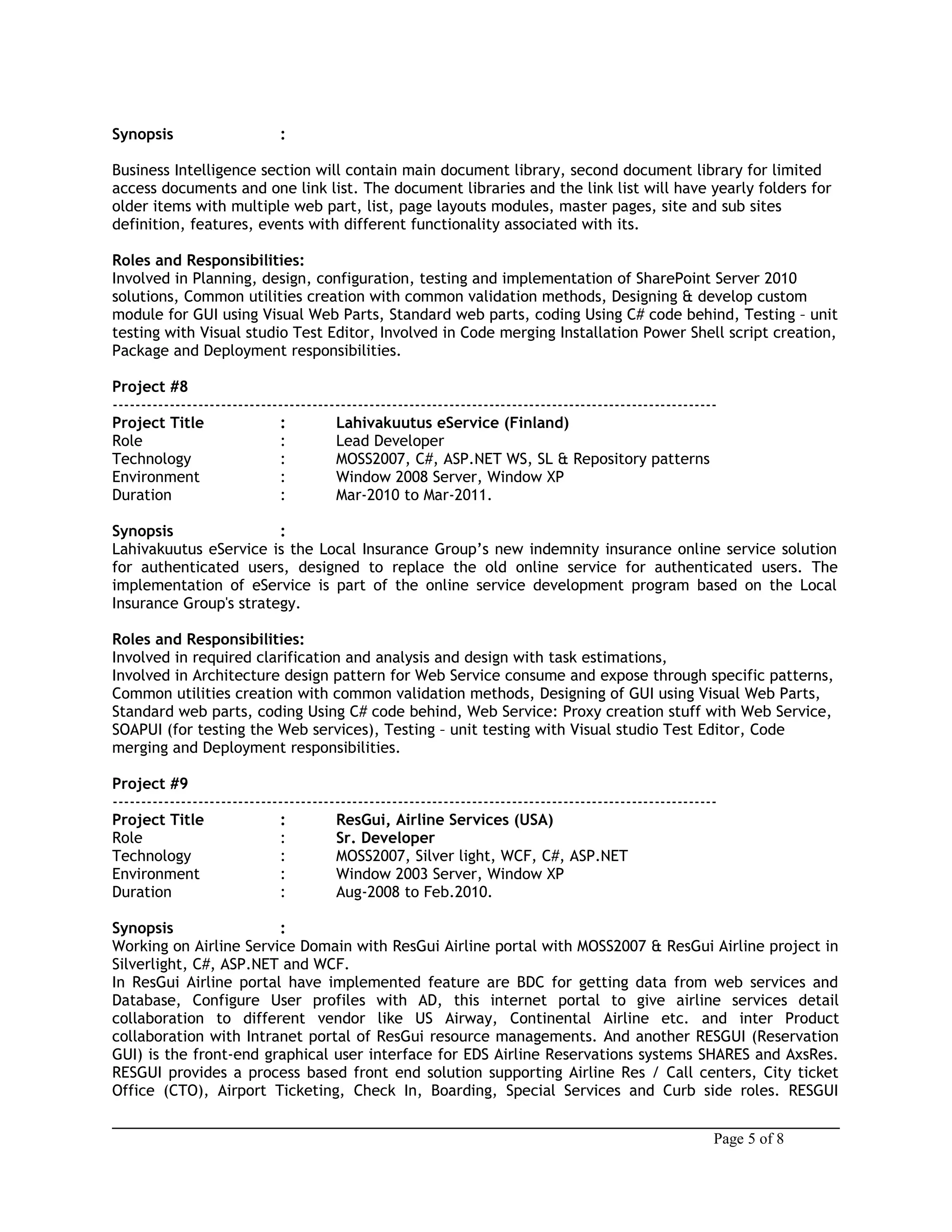 Synopsis :
Business Intelligence section will contain main document library, second document library for limited
access documents and one link list. The document libraries and the link list will have yearly folders for
older items with multiple web part, list, page layouts modules, master pages, site and sub sites
definition, features, events with different functionality associated with its.
Roles and Responsibilities:
Involved in Planning, design, configuration, testing and implementation of SharePoint Server 2010
solutions, Common utilities creation with common validation methods, Designing & develop custom
module for GUI using Visual Web Parts, Standard web parts, coding Using C# code behind, Testing – unit
testing with Visual studio Test Editor, Involved in Code merging Installation Power Shell script creation,
Package and Deployment responsibilities.
Project #8
----------------------------------------------------------------------------------------------------------
Project Title : Lahivakuutus eService (Finland)
Role : Lead Developer
Technology : MOSS2007, C#, ASP.NET WS, SL & Repository patterns
Environment : Window 2008 Server, Window XP
Duration : Mar-2010 to Mar-2011.
Synopsis :
Lahivakuutus eService is the Local Insurance Group’s new indemnity insurance online service solution
for authenticated users, designed to replace the old online service for authenticated users. The
implementation of eService is part of the online service development program based on the Local
Insurance Group's strategy.
Roles and Responsibilities:
Involved in required clarification and analysis and design with task estimations,
Involved in Architecture design pattern for Web Service consume and expose through specific patterns,
Common utilities creation with common validation methods, Designing of GUI using Visual Web Parts,
Standard web parts, coding Using C# code behind, Web Service: Proxy creation stuff with Web Service,
SOAPUI (for testing the Web services), Testing – unit testing with Visual studio Test Editor, Code
merging and Deployment responsibilities.
Project #9
----------------------------------------------------------------------------------------------------------
Project Title : ResGui, Airline Services (USA)
Role : Sr. Developer
Technology : MOSS2007, Silver light, WCF, C#, ASP.NET
Environment : Window 2003 Server, Window XP
Duration : Aug-2008 to Feb.2010.
Synopsis :
Working on Airline Service Domain with ResGui Airline portal with MOSS2007 & ResGui Airline project in
Silverlight, C#, ASP.NET and WCF.
In ResGui Airline portal have implemented feature are BDC for getting data from web services and
Database, Configure User profiles with AD, this internet portal to give airline services detail
collaboration to different vendor like US Airway, Continental Airline etc. and inter Product
collaboration with Intranet portal of ResGui resource managements. And another RESGUI (Reservation
GUI) is the front-end graphical user interface for EDS Airline Reservations systems SHARES and AxsRes.
RESGUI provides a process based front end solution supporting Airline Res / Call centers, City ticket
Office (CTO), Airport Ticketing, Check In, Boarding, Special Services and Curb side roles. RESGUI
Page 5 of 8
 