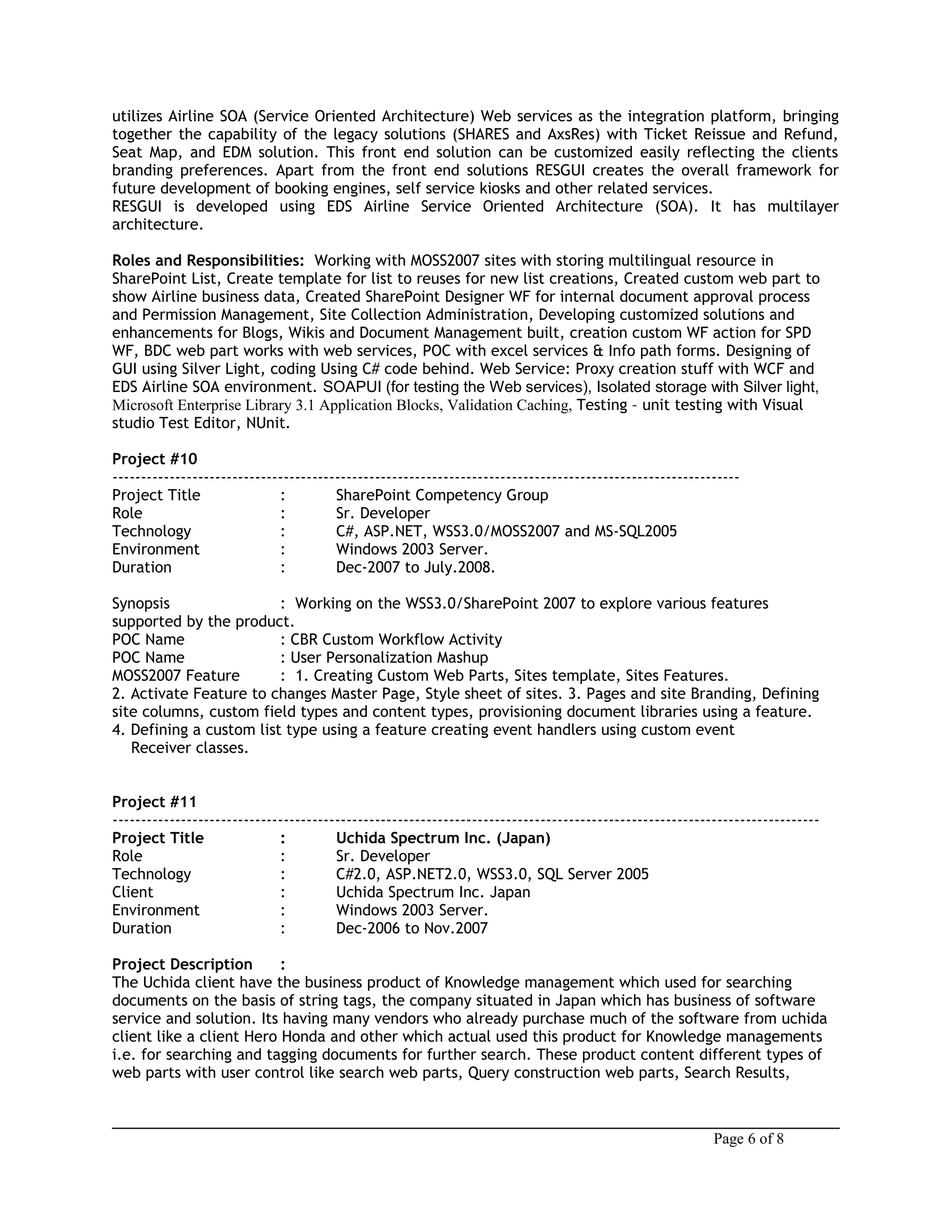 utilizes Airline SOA (Service Oriented Architecture) Web services as the integration platform, bringing
together the capability of the legacy solutions (SHARES and AxsRes) with Ticket Reissue and Refund,
Seat Map, and EDM solution. This front end solution can be customized easily reflecting the clients
branding preferences. Apart from the front end solutions RESGUI creates the overall framework for
future development of booking engines, self service kiosks and other related services.
RESGUI is developed using EDS Airline Service Oriented Architecture (SOA). It has multilayer
architecture.
Roles and Responsibilities: Working with MOSS2007 sites with storing multilingual resource in
SharePoint List, Create template for list to reuses for new list creations, Created custom web part to
show Airline business data, Created SharePoint Designer WF for internal document approval process
and Permission Management, Site Collection Administration, Developing customized solutions and
enhancements for Blogs, Wikis and Document Management built, creation custom WF action for SPD
WF, BDC web part works with web services, POC with excel services & Info path forms. Designing of
GUI using Silver Light, coding Using C# code behind. Web Service: Proxy creation stuff with WCF and
EDS Airline SOA environment. SOAPUI (for testing the Web services), Isolated storage with Silver light,
Microsoft Enterprise Library 3.1 Application Blocks, Validation Caching, Testing – unit testing with Visual
studio Test Editor, NUnit.
Project #10
--------------------------------------------------------------------------------------------------------------
Project Title : SharePoint Competency Group
Role : Sr. Developer
Technology : C#, ASP.NET, WSS3.0/MOSS2007 and MS-SQL2005
Environment : Windows 2003 Server.
Duration : Dec-2007 to July.2008.
Synopsis : Working on the WSS3.0/SharePoint 2007 to explore various features
supported by the product.
POC Name : CBR Custom Workflow Activity
POC Name : User Personalization Mashup
MOSS2007 Feature : 1. Creating Custom Web Parts, Sites template, Sites Features.
2. Activate Feature to changes Master Page, Style sheet of sites. 3. Pages and site Branding, Defining
site columns, custom field types and content types, provisioning document libraries using a feature.
4. Defining a custom list type using a feature creating event handlers using custom event
Receiver classes.
Project #11
----------------------------------------------------------------------------------------------------------------------------
Project Title : Uchida Spectrum Inc. (Japan)
Role : Sr. Developer
Technology : C#2.0, ASP.NET2.0, WSS3.0, SQL Server 2005
Client : Uchida Spectrum Inc. Japan
Environment : Windows 2003 Server.
Duration : Dec-2006 to Nov.2007
Project Description :
The Uchida client have the business product of Knowledge management which used for searching
documents on the basis of string tags, the company situated in Japan which has business of software
service and solution. Its having many vendors who already purchase much of the software from uchida
client like a client Hero Honda and other which actual used this product for Knowledge managements
i.e. for searching and tagging documents for further search. These product content different types of
web parts with user control like search web parts, Query construction web parts, Search Results,
Page 6 of 8
 