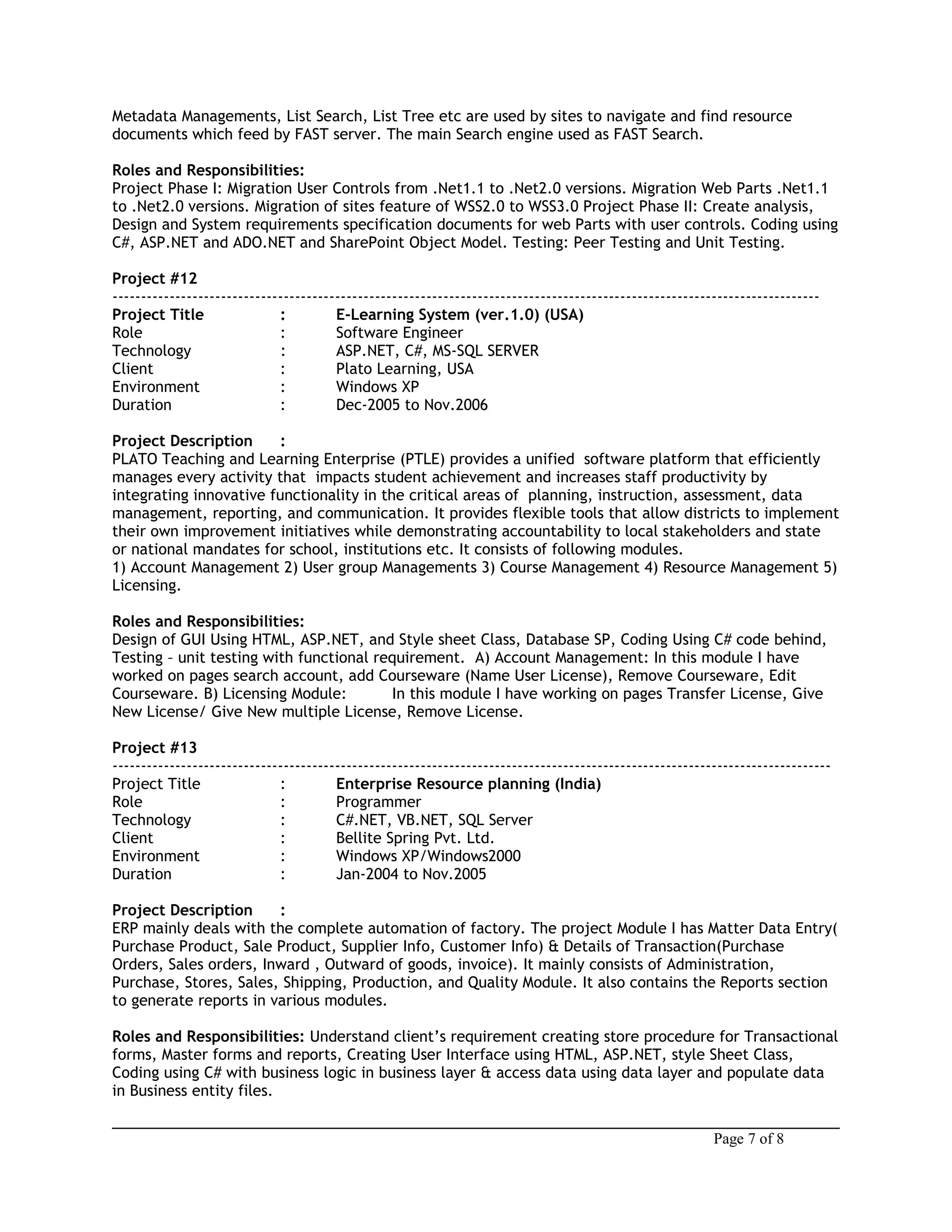 Metadata Managements, List Search, List Tree etc are used by sites to navigate and find resource
documents which feed by FAST server. The main Search engine used as FAST Search.
Roles and Responsibilities:
Project Phase I: Migration User Controls from .Net1.1 to .Net2.0 versions. Migration Web Parts .Net1.1
to .Net2.0 versions. Migration of sites feature of WSS2.0 to WSS3.0 Project Phase II: Create analysis,
Design and System requirements specification documents for web Parts with user controls. Coding using
C#, ASP.NET and ADO.NET and SharePoint Object Model. Testing: Peer Testing and Unit Testing.
Project #12
----------------------------------------------------------------------------------------------------------------------------
Project Title : E-Learning System (ver.1.0) (USA)
Role : Software Engineer
Technology : ASP.NET, C#, MS-SQL SERVER
Client : Plato Learning, USA
Environment : Windows XP
Duration : Dec-2005 to Nov.2006
Project Description :
PLATO Teaching and Learning Enterprise (PTLE) provides a unified software platform that efficiently
manages every activity that impacts student achievement and increases staff productivity by
integrating innovative functionality in the critical areas of planning, instruction, assessment, data
management, reporting, and communication. It provides flexible tools that allow districts to implement
their own improvement initiatives while demonstrating accountability to local stakeholders and state
or national mandates for school, institutions etc. It consists of following modules.
1) Account Management 2) User group Managements 3) Course Management 4) Resource Management 5)
Licensing.
Roles and Responsibilities:
Design of GUI Using HTML, ASP.NET, and Style sheet Class, Database SP, Coding Using C# code behind,
Testing – unit testing with functional requirement. A) Account Management: In this module I have
worked on pages search account, add Courseware (Name User License), Remove Courseware, Edit
Courseware. B) Licensing Module: In this module I have working on pages Transfer License, Give
New License/ Give New multiple License, Remove License.
Project #13
------------------------------------------------------------------------------------------------------------------------------
Project Title : Enterprise Resource planning (India)
Role : Programmer
Technology : C#.NET, VB.NET, SQL Server
Client : Bellite Spring Pvt. Ltd.
Environment : Windows XP/Windows2000
Duration : Jan-2004 to Nov.2005
Project Description :
ERP mainly deals with the complete automation of factory. The project Module I has Matter Data Entry(
Purchase Product, Sale Product, Supplier Info, Customer Info) & Details of Transaction(Purchase
Orders, Sales orders, Inward , Outward of goods, invoice). It mainly consists of Administration,
Purchase, Stores, Sales, Shipping, Production, and Quality Module. It also contains the Reports section
to generate reports in various modules.
Roles and Responsibilities: Understand client’s requirement creating store procedure for Transactional
forms, Master forms and reports, Creating User Interface using HTML, ASP.NET, style Sheet Class,
Coding using C# with business logic in business layer & access data using data layer and populate data
in Business entity files.
Page 7 of 8
 