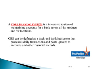 A CORE BANKING SYSTEM is a integrated system of
  maintaining accounts for a bank across all its products
  and /or locations.

CBS can be defined as a back-end banking system that
 processes daily transactions and posts updates to
 accounts and other financial records.




                                                 00:46      11
 