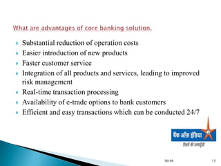    Substantial reduction of operation costs
   Easier introduction of new products
   Faster customer service
   Integration of all products and services, leading to improved
    risk management
   Real-time transaction processing
   Availability of e-trade options to bank customers
   Efficient and easy transactions which can be conducted 24/7




                                                     00:46          13
 