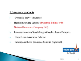 1,Insurance products
   Domestic Travel Insurance:

   Health Insurance Scheme (Swasthya Bhima with
    National Insurance Company Ltd)
   Insurance cover offered along with other Loans/Products
   Home Loan Assurance Scheme
   Educational Loan Insurance Scheme (Optional) :




                                                 00:46        4
 