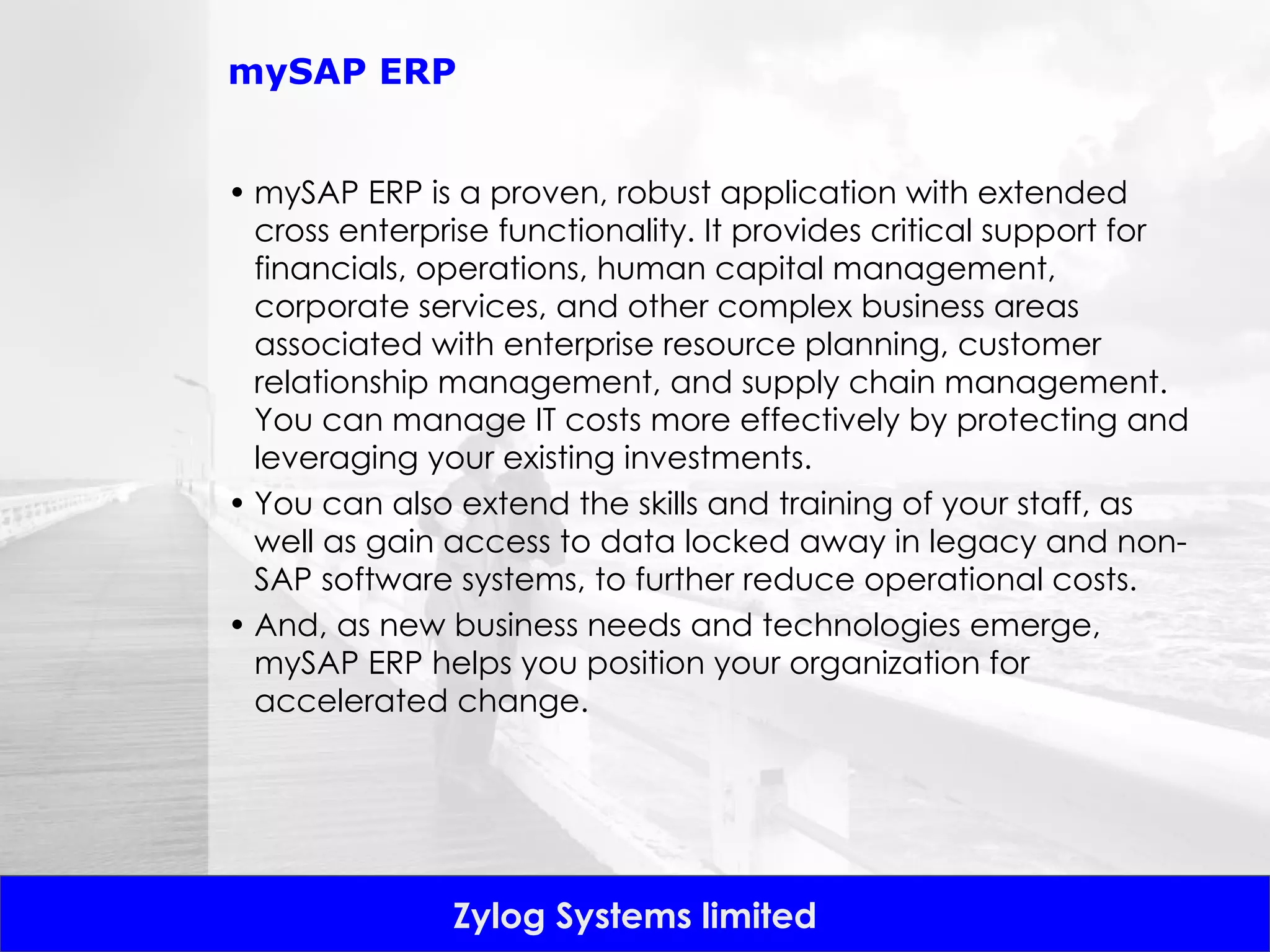 mySAP ERP mySAP ERP is a proven, robust application with extended cross enterprise functionality. It provides critical support for financials, operations, human capital management, corporate services, and other complex business areas associated with enterprise resource planning, customer relationship management, and supply chain management. You can manage IT costs more effectively by protecting and leveraging your existing investments.  You can also extend the skills and training of your staff, as well as gain access to data locked away in legacy and non-SAP software systems, to further reduce operational costs.  And, as new business needs and technologies emerge, mySAP ERP helps you position your organization for accelerated change. 
