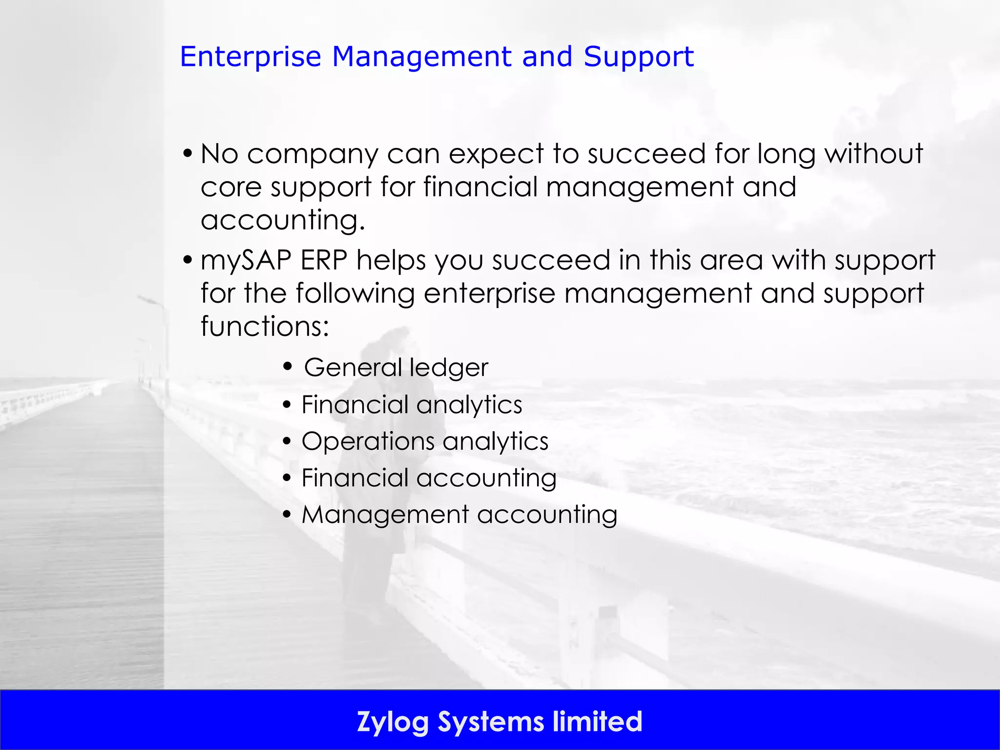 Enterprise Management and Support No company can expect to succeed for long without core support for financial management and accounting.  mySAP ERP helps you succeed in this area with support for the following enterprise management and support functions: •  General ledger •  Financial analytics •  Operations analytics •  Financial accounting •  Management accounting 