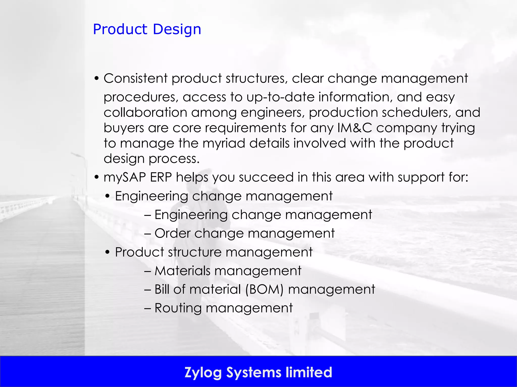 Product Design Consistent product structures, clear change management procedures, access to up-to-date information, and easy collaboration among engineers, production schedulers, and buyers are core requirements for any IM&C company trying to manage the myriad details involved with the product design process. mySAP ERP helps you succeed in this area with support for: •  Engineering change management –  Engineering change management –  Order change management •  Product structure management –  Materials management –  Bill of material (BOM) management –  Routing management 