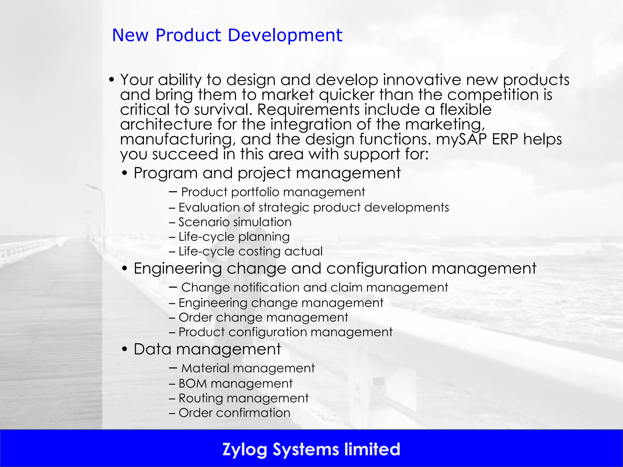 New Product Development Your ability to design and develop innovative new products and bring them to market quicker than the competition is critical to survival. Requirements include a flexible architecture for the integration of the marketing, manufacturing, and the design functions. mySAP ERP helps you succeed in this area with support for: •  Program and project management –  Product portfolio management –  Evaluation of strategic product developments –  Scenario simulation –  Life-cycle planning –  Life-cycle costing actual •  Engineering change and configuration management –  Change notification and claim management –  Engineering change management –  Order change management –  Product configuration management •  Data management –  Material management –  BOM management –  Routing management –  Order confirmation 