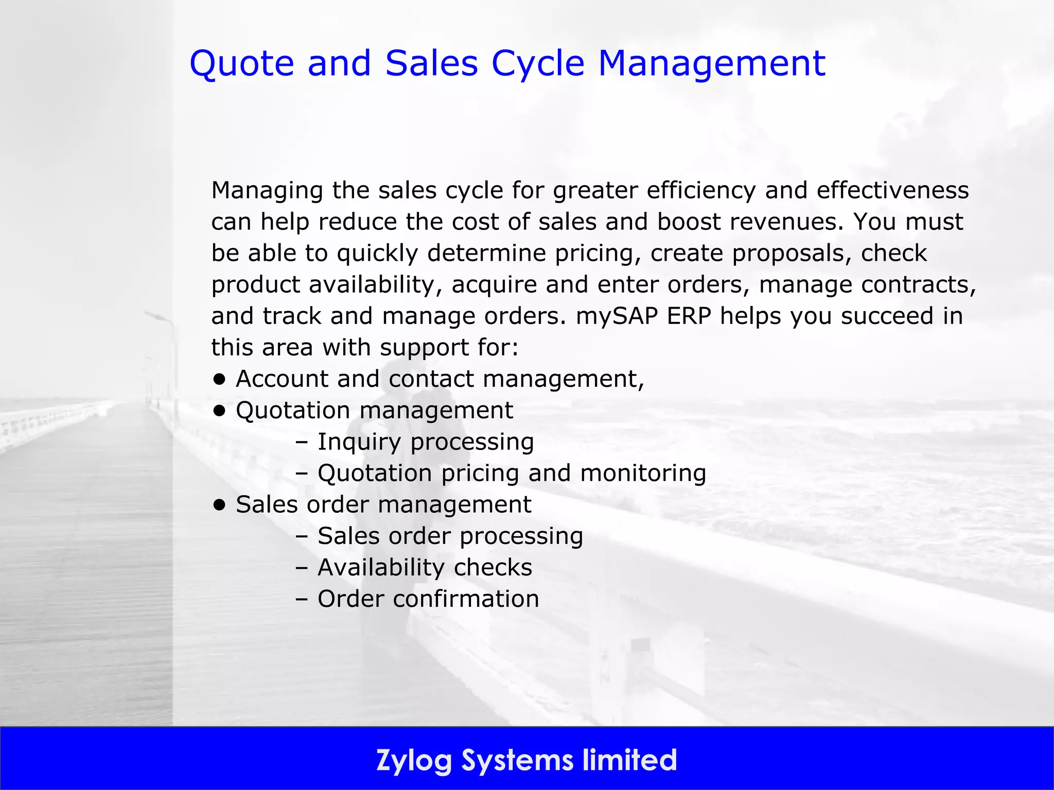 Quote and Sales Cycle Management Managing the sales cycle for greater efficiency and effectiveness can help reduce the cost of sales and boost revenues. You must be able to quickly determine pricing, create proposals, check product availability, acquire and enter orders, manage contracts, and track and manage orders. mySAP ERP helps you succeed in this area with support for: •  Account and contact management,  •  Quotation management –  Inquiry processing –  Quotation pricing and monitoring •  Sales order management –  Sales order processing –  Availability checks –  Order confirmation 