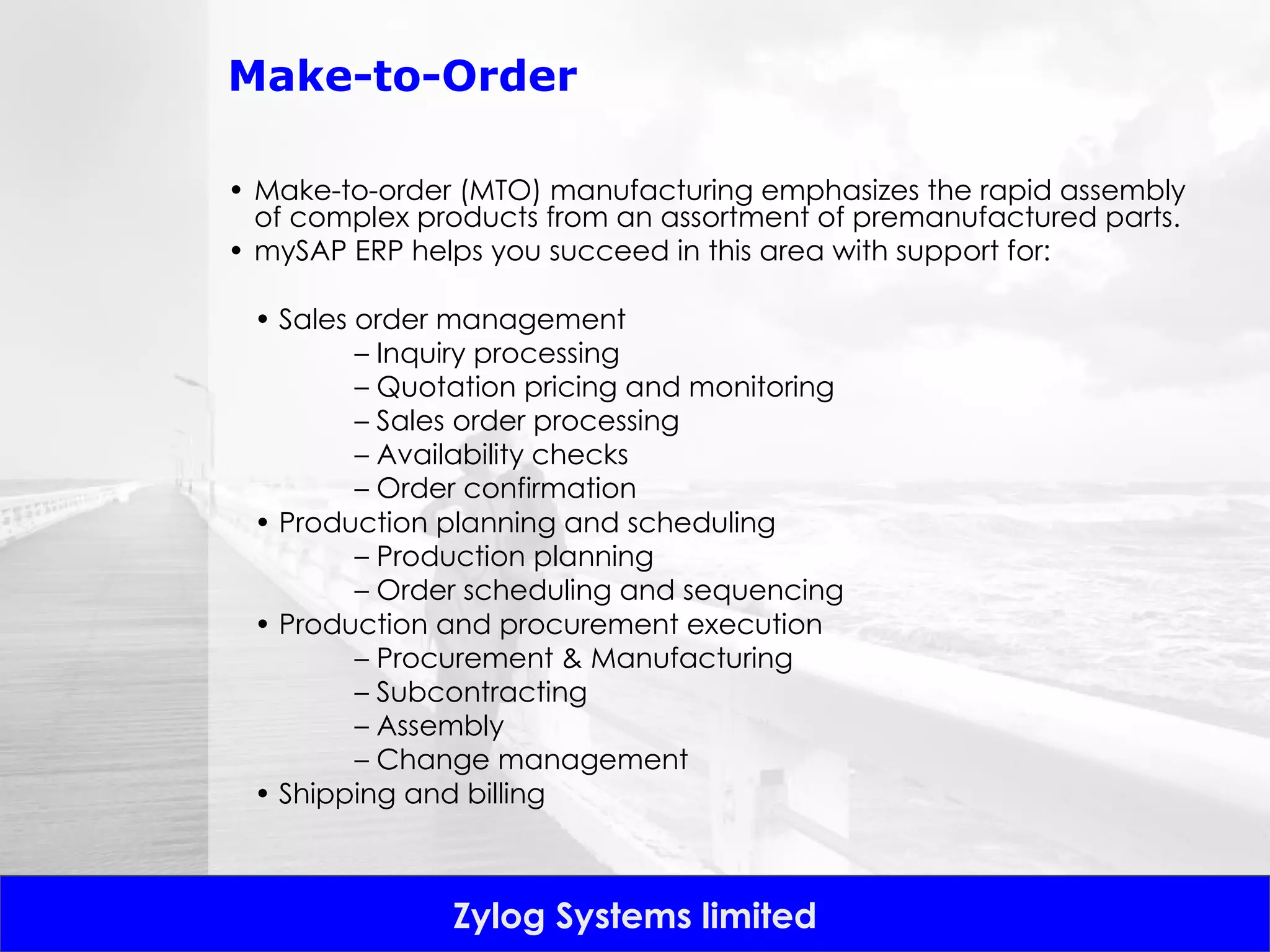 Make-to-Order Make-to-order (MTO) manufacturing emphasizes the rapid assembly of complex products from an assortment of premanufactured parts.  mySAP ERP helps you succeed in this area with support for: •  Sales order management –  Inquiry processing –  Quotation pricing and monitoring –  Sales order processing –  Availability checks –  Order confirmation •  Production planning and scheduling –  Production planning –  Order scheduling and sequencing •  Production and procurement execution –  Procurement & Manufacturing –  Subcontracting –  Assembly –  Change management •  Shipping and billing 