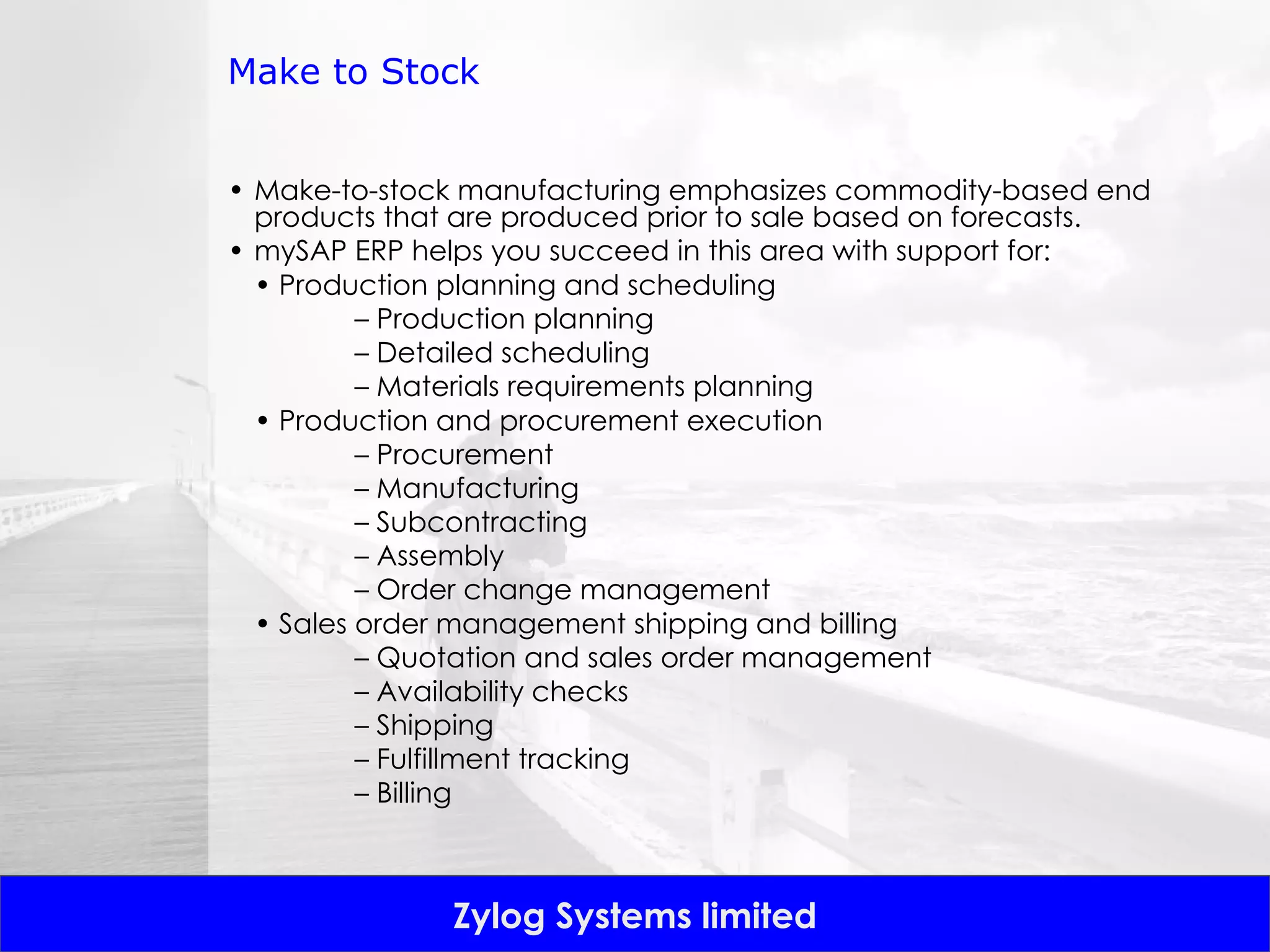 Make to Stock Make-to-stock manufacturing emphasizes commodity-based end products that are produced prior to sale based on forecasts. mySAP ERP helps you succeed in this area with support for: •  Production planning and scheduling –  Production planning –  Detailed scheduling –  Materials requirements planning •  Production and procurement execution –  Procurement –  Manufacturing –  Subcontracting –  Assembly –  Order change management •  Sales order management shipping and billing –  Quotation and sales order management –  Availability checks –  Shipping –  Fulfillment tracking –  Billing 