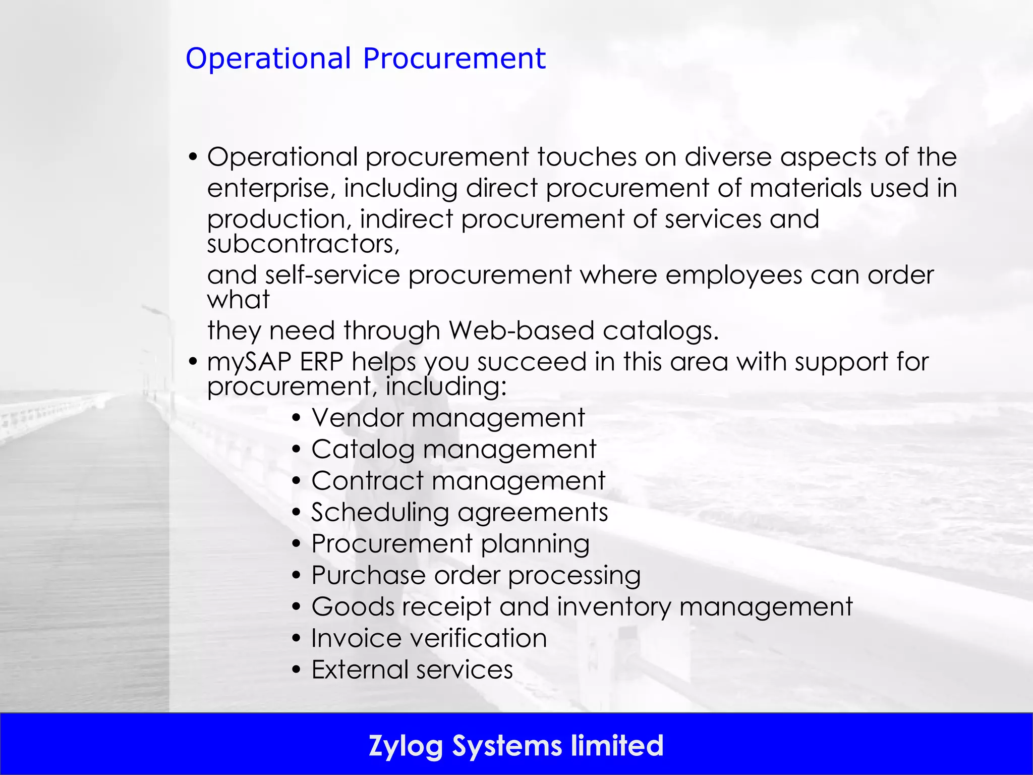 Operational Procurement Operational procurement touches on diverse aspects of the enterprise, including direct procurement of materials used in production, indirect procurement of services and subcontractors, and self-service procurement where employees can order what they need through Web-based catalogs.  mySAP ERP helps you succeed in this area with support for procurement, including: •  Vendor management •  Catalog management •  Contract management •  Scheduling agreements •  Procurement planning •  Purchase order processing •  Goods receipt and inventory management •  Invoice verification •  External services 