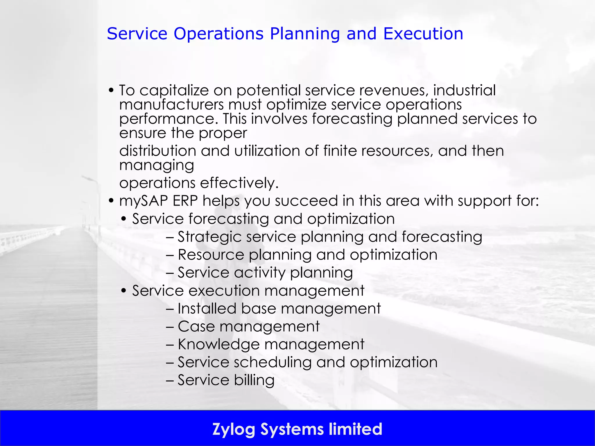 Service Operations Planning and Execution To capitalize on potential service revenues, industrial manufacturers must optimize service operations performance. This involves forecasting planned services to ensure the proper distribution and utilization of finite resources, and then managing operations effectively.  mySAP ERP helps you succeed in this area with support for: •  Service forecasting and optimization –  Strategic service planning and forecasting –  Resource planning and optimization –  Service activity planning •  Service execution management –  Installed base management –  Case management –  Knowledge management –  Service scheduling and optimization –  Service billing 