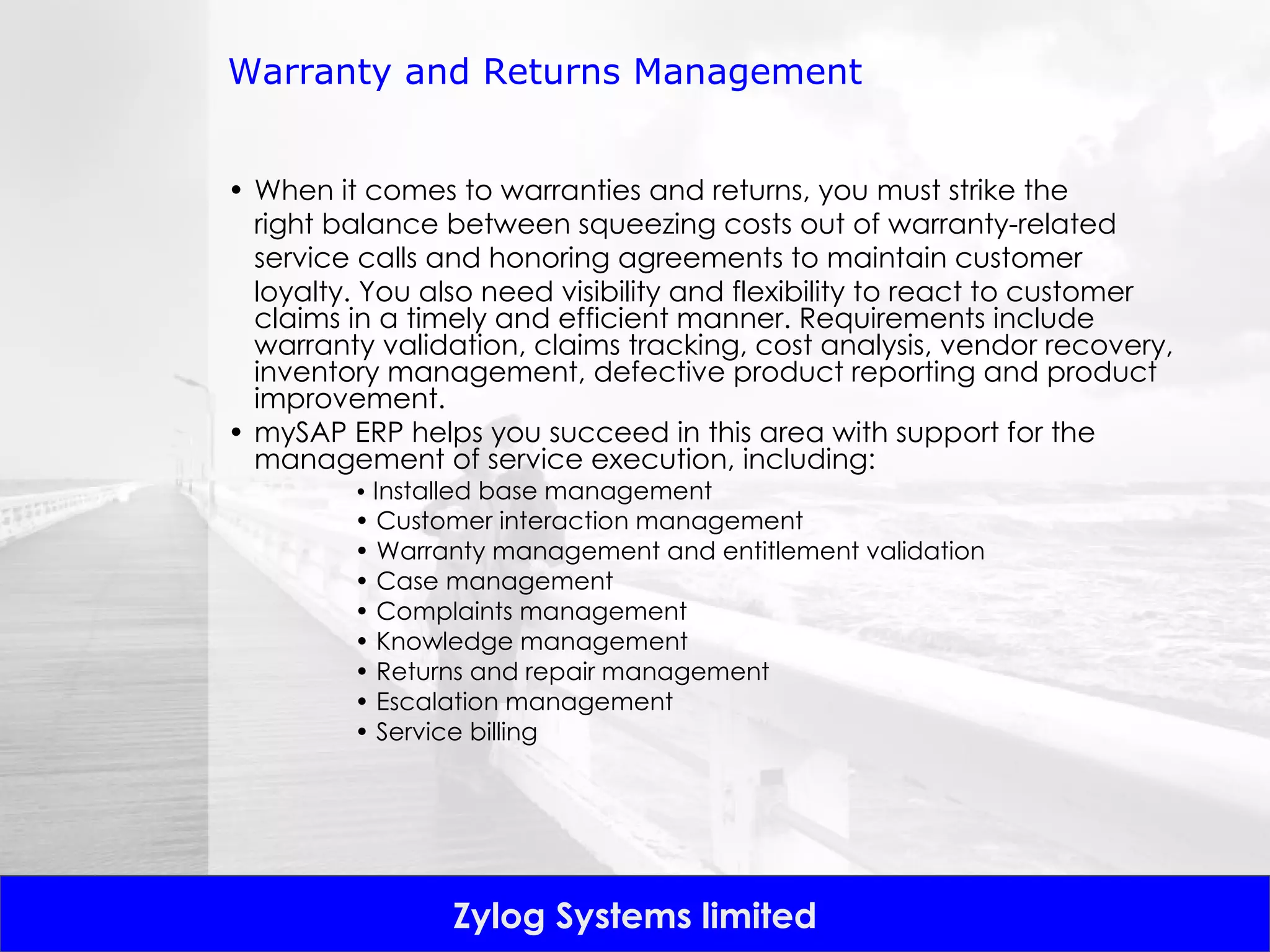 Warranty and Returns Management When it comes to warranties and returns, you must strike the right balance between squeezing costs out of warranty-related service calls and honoring agreements to maintain customer loyalty. You also need visibility and flexibility to react to customer claims in a timely and efficient manner. Requirements include warranty validation, claims tracking, cost analysis, vendor recovery, inventory management, defective product reporting and product improvement.  mySAP ERP helps you succeed in this area with support for the management of service execution, including: •  Installed base management •  Customer interaction management •  Warranty management and entitlement validation •  Case management •  Complaints management •  Knowledge management •  Returns and repair management •  Escalation management •  Service billing 