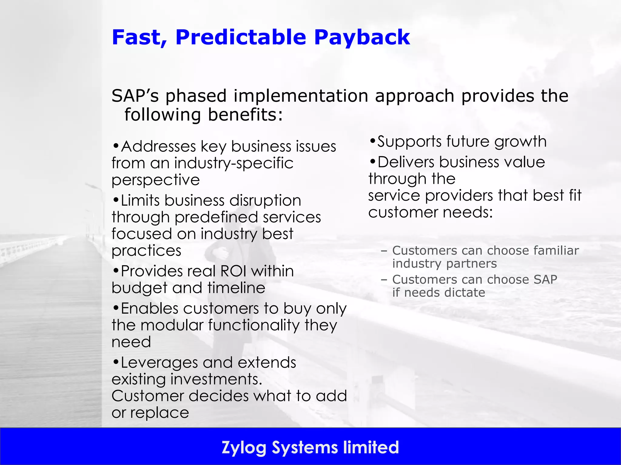 Fast, Predictable Payback SAP’s phased implementation approach provides the following benefits: Addresses key business issues from an industry-specific perspective Limits business disruption through predefined services focused on industry best practices Provides real ROI within budget and timeline  Enables customers to buy only the modular functionality they need Leverages and extends existing investments. Customer decides what to add or replace Supports future growth Delivers business value through the service providers that best fit customer needs: Customers can choose familiar industry partners Customers can choose SAP if needs dictate 