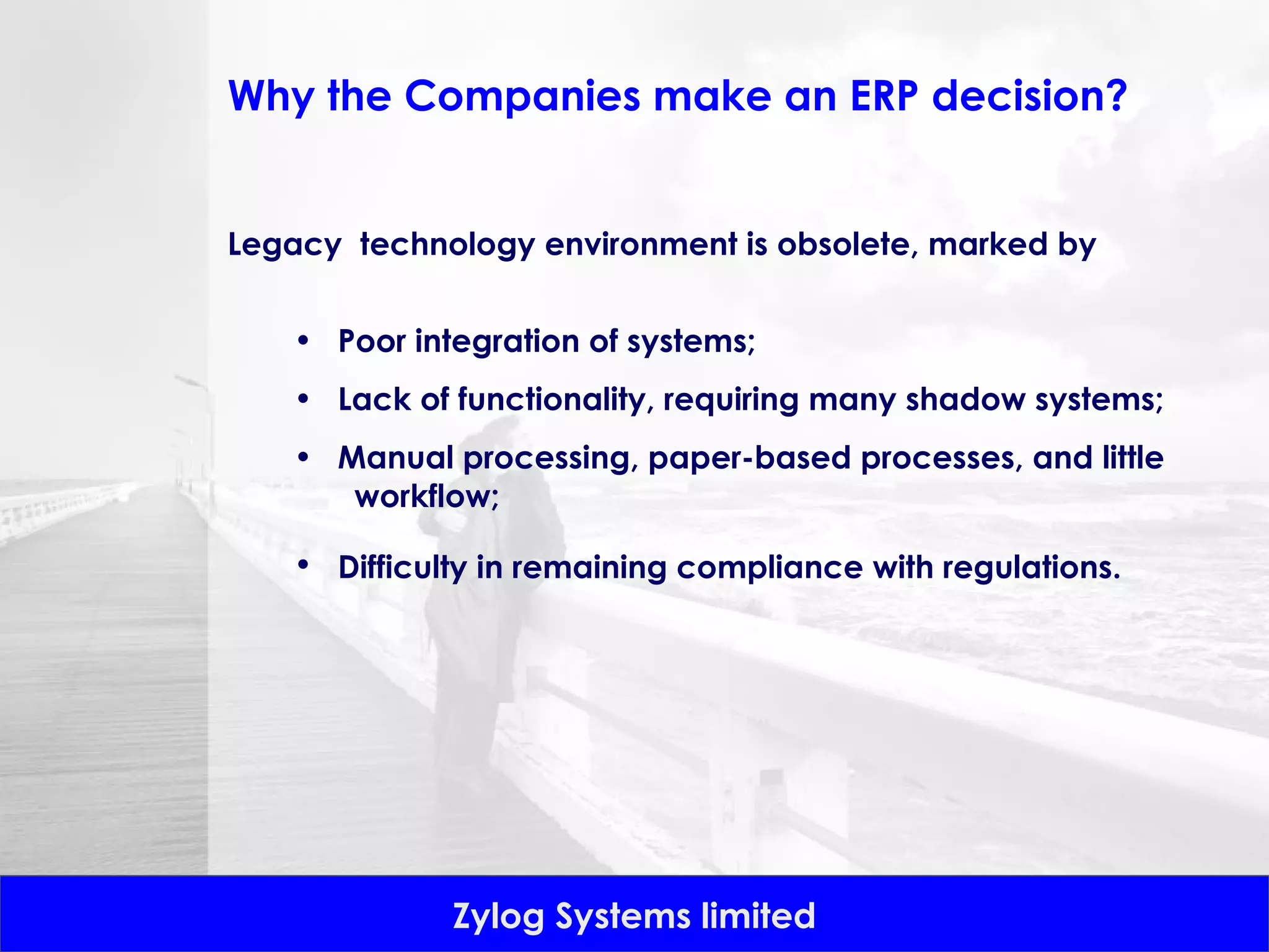 Legacy  technology environment is obsolete, marked by  Poor integration of systems;  Lack of functionality, requiring many shadow systems;  Manual processing, paper-based processes, and little  workflow;  Difficulty in remaining compliance with regulations.   Why the Companies make an ERP decision? 