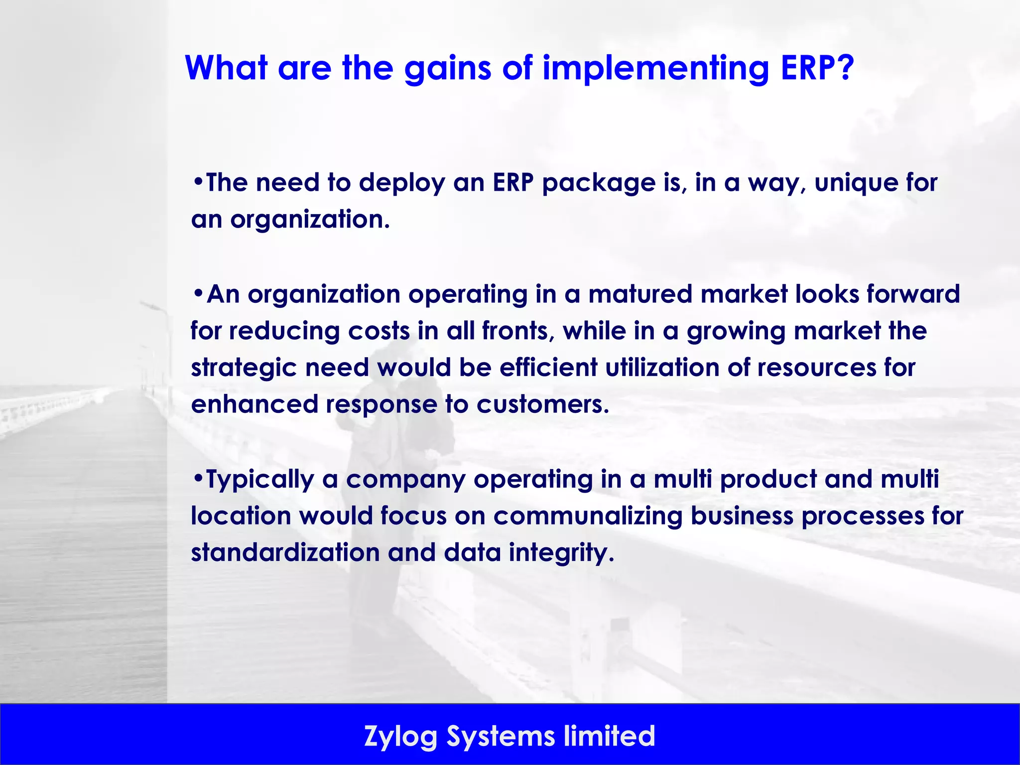 What are the gains of implementing ERP? The need to deploy an ERP package is, in a way, unique for an organization.  An organization operating in a matured market looks forward for reducing costs in all fronts, while in a growing market the strategic need would be efficient utilization of resources for enhanced response to customers.  Typically a company operating in a multi product and multi location would focus on communalizing business processes for standardization and data integrity. 