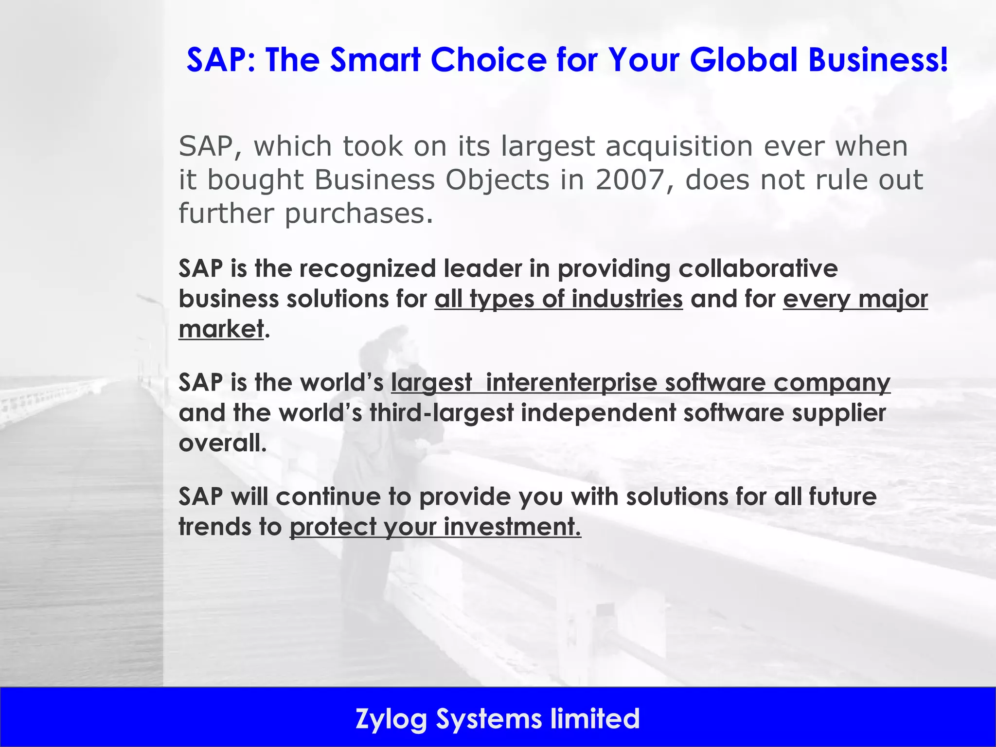 SAP: The Smart Choice for Your Global Business! SAP, which took on its largest acquisition ever when it bought Business Objects in 2007, does not rule out further purchases. SAP is the recognized leader in providing collaborative business solutions for  all types of industries  and for  every major market . SAP is the world’s  largest  interenterprise software company  and the world’s third-largest independent software supplier overall.  SAP will continue to provide you with solutions for all future trends to  protect your investment. 