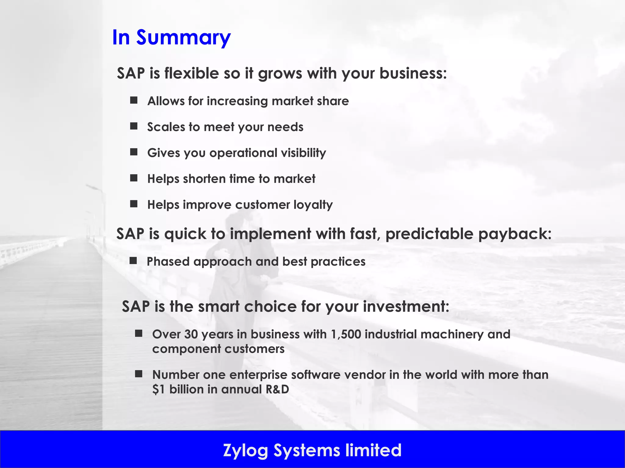 In Summary SAP is flexible so it grows with your business: Allows for increasing market share Scales to meet your needs Gives you operational visibility Helps shorten time to market Helps improve customer loyalty SAP is quick to implement with fast, predictable payback: Phased approach and best practices SAP is the smart choice for your investment: Over 30 years in business with 1,500 industrial machinery and component customers Number one enterprise software vendor in the world with more than $1 billion in annual R&D 