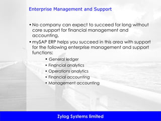 Enterprise Management and Support No company can expect to succeed for long without core support for financial management and accounting.  mySAP ERP helps you succeed in this area with support for the following enterprise management and support functions: •  General ledger •  Financial analytics •  Operations analytics •  Financial accounting •  Management accounting 