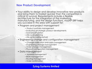 New Product Development Your ability to design and develop innovative new products and bring them to market quicker than the competition is critical to survival. Requirements include a flexible architecture for the integration of the marketing, manufacturing, and the design functions. mySAP ERP helps you succeed in this area with support for: •  Program and project management –  Product portfolio management –  Evaluation of strategic product developments –  Scenario simulation –  Life-cycle planning –  Life-cycle costing actual •  Engineering change and configuration management –  Change notification and claim management –  Engineering change management –  Order change management –  Product configuration management •  Data management –  Material management –  BOM management –  Routing management –  Order confirmation 